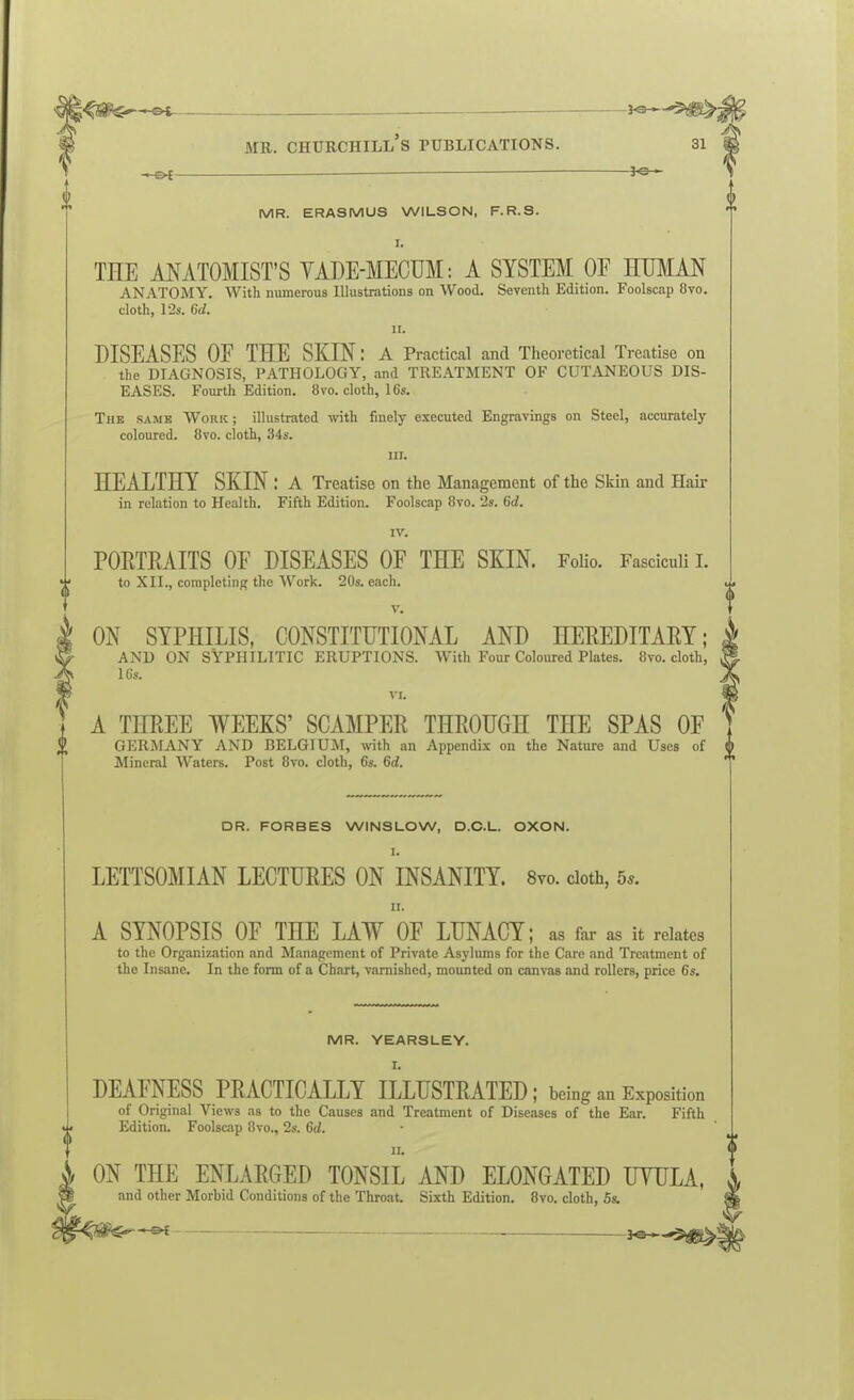 — mr. churciiill’s publications. 31 —-£>£ *©~ MR. ERASMUS WILSON, F.R.S. THE ANATOMIST’S VADE-MECUM: A SYSTEM OE HUMAN ANATOMY. With numerous Illustrations on Wood. Seventh Edition. Foolscap 8vo. cloth, 12s. 6cl. 11. DISEASES OF THE SKIN; A Practical and Theoretical Treatise on the DIAGNOSIS, PATHOLOGY, and TREATMENT OF CUTANEOUS DIS- EASES. Fourth Edition. 8vo. cloth, 16s. The same Work ; illustrated with finely executed Engravings on Steel, accurately coloured. 8vo. cloth, 34s. in. HEALTHY SKIN : A Treatise on the Management of the Skin and Hair in relation to Health. Fifth Edition. Foolscap 8vo. 2s. 6d. IV. PORTRAITS OE DISEASES OP THE SKIN. Folio. Fasciculi I. to XII., completing the Work. 20s. each. ON SYPHILIS, CONSTITUTIONAL AND HEREDITARY; AND ON SYPHILITIC ERUPTIONS. With Four Coloured Plates. 8vo. cloth, 16s. VI. A THREE WEEKS’ SCAMPER THROUGH THE SPAS OF GERMANY AND BELGIUM, with an Appendix on the Nature and Uses of Mineral Waters. Post 8vo. cloth, 6s. 6d. DR. FORBES WINSLOW, D.C.L. OXON. I. LETTSOMIAN LECTURES ON INSANITY. 8vo. doth, 5s. II. A SYNOPSIS OF TnE LAW OF LUNACY; as far as it relates to the Organization and Management of Private Asylums for the Care and Treatment of the Insane. In the form of a Chart, varnished, mounted on canvas and rollers, price 6s. MR. YEARSLEY. DEAFNESS PRACTICALLY ILLUSTRATED; being an Exposition of Original Views ns to the Causes and Treatment of Diseases of the Ear. Fifth Edition. Foolscap 8vo., 2s. 6d. ii. ON THE ENLARGED TONSIL AND ELONGATED UYULA, and other Morbid Conditions of the Throat. Sixth Edition. 8vo. cloth, 5s. —©4