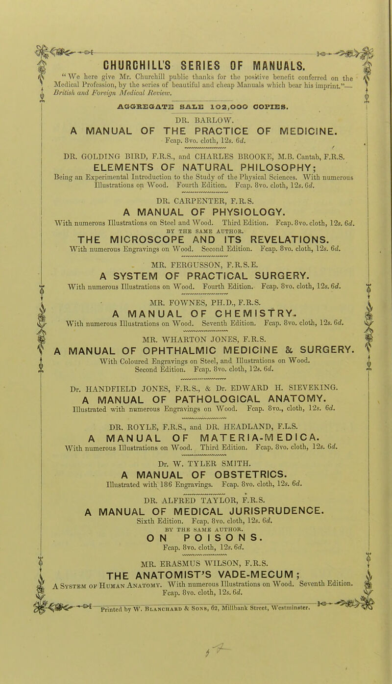 -e-t- il CHURCHILL’S SERIES OF MANUALS. “ We here give Mr. Churchill public thanks for the positive benefit conferred on the Medical Profession, by the series of beautiful and cheap Manuals which bear his imprint.” British and Foreign Medical Review. AGGKEOAT2 SALE 102,000 COPIES. DR. BARLOW. A MANUAL OF THE PRACTICE OF MEDICINE. Fcap. 8vo. cloth, 12s. 6d. DR. GOLDING BIRD, F.R.S., and CHARLES BROOKE, M.B. Cantab, F.R.S. ELEMENTS OF NATURAL PHILOSOPHY; Being an Experimental Introduction to the Study of the Physical Sciences. With numerous Illustrations on Wood. Fourth Edition. Fcap. 8vo. cloth, 12s. Cel. DR. CARPENTER, F.R.S. A MANUAL OF PHYSIOLOGY. With numerous Illustrations on Steel and Wood. Third Edition. Fcap. 8vo. cloth, 12s. 6d. BY THE SAME AUTHOR. THE MICROSCOPE AND ITS REVELATIONS. With numerous Engravings on Wood. Second Edition. Fcap. 8vo. cloth, 12s. 6d. MR. FERGUSSON, F.R.S.E. A SYSTEM OF PRACTICAL SURGERY. With numerous Illustrations on Wood. Fourth Edition. Fcap. 8vo. cloth, 12s. 6d. MR. FOWNES, PH.D., F.R.S. A MANUAL OF CHEMISTRY.. With numerous Illustrations on Wood. Seventh Edition. Fcap. 8vo. cloth, 12s. Gd. WXW. MR. WHARTON JONES, F.R.S. A MANUAL OF OPHTHALMIC MEDICINE & SURGERY. With Coloured Engravings on Steel, and Illustrations on Wood. Second Edition. Fcap. 8vo. cloth, 12s. Gd. Dr. 1IANDFIELD JONES, F.R.S., & Dr. EDWARD II. SIEVEKING. A MANUAL OF PATHOLOGICAL ANATOMY. Illustrated with numerous Engravings on Wood. Fcap. 8vo., cloth, 12s. Gd. DR. ROYLE, F.R.S., and DR. HEADLAND, F.L.S. A MANUAL OF M AT E R I A-M E D I C A. With numerous Illustrations on Wood. Third Edition. Fcap. 8vo. cloth, 12s. Gd. Dr. W. TYLER SMITH. A MANUAL OF OBSTETRICS. Illustrated with 186 Engravings. Fcap. 8vo. cloth, 12s. Gd. DR. ALFRED TAYLOR, F.R.S. MANUAL OF MEDICAL JURISPRUDENCE. Sixth Edition. Fcap. 8vo. cloth, 12s. Gd. BY THE SAME AUTHOR. ON POISONS. Fcap. 8vo. cloth, 12s. 6d. vwwwwv MR. ERASMUS WILSON, F.R.S. THE ANATOMIST’S VADE-MECUM; (I A System of Human Anatomy. With numerous Illustrations on Wood. Seventh Edition ® Fcap. 8vo. cloth, 12s. Gd. Printed by W. Ki.anciiard & Sons, 62, Millbnnk Street, Westminster. ^