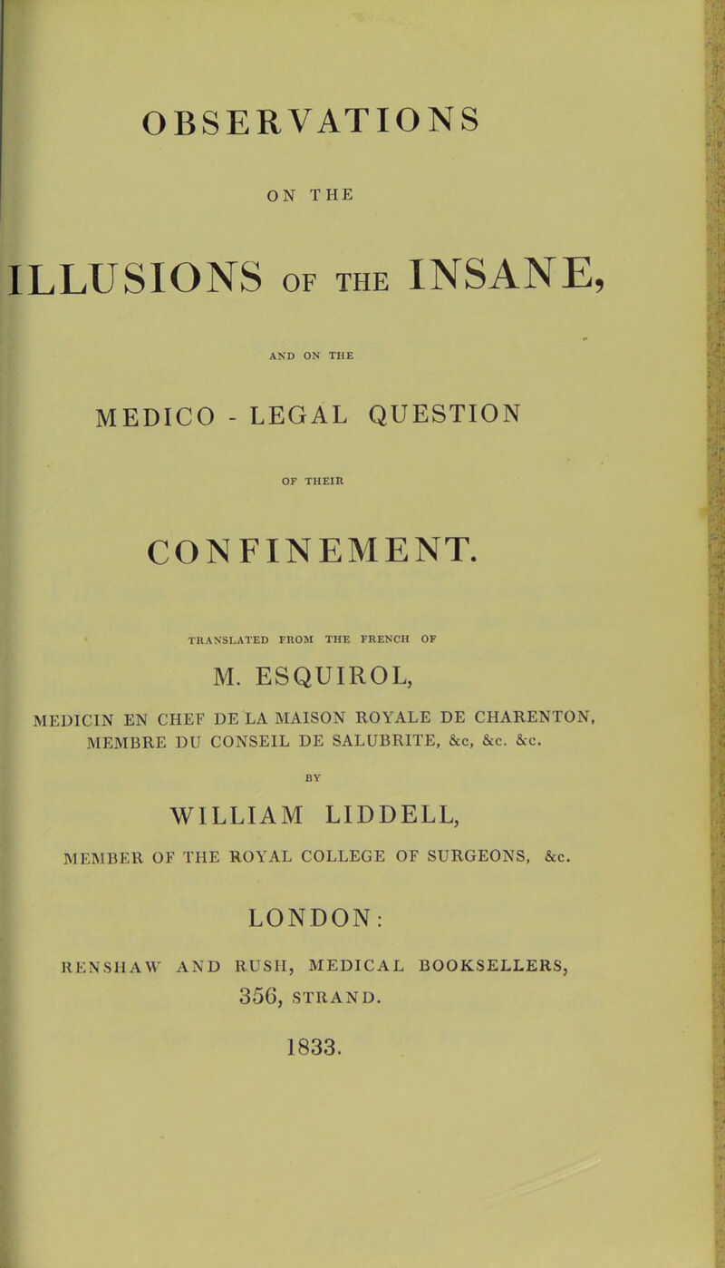 OBSERVATIONS ON THE ILLUSIONS OF THE INSANE, AND ON THE MEDICO - LEGAL QUESTION OF THEIR CONFINEMENT. TRANSLATED FROM THE FRENCH OF M. ESQUIROL, MEDICIN EN CHEF DE LA MAISON ROYALE DE CHARENTON, MEMBRE DU CONSEIL DE SALUBRITE, &c, &c. &c. BY WILLIAM LIDDELL, MEMBER OF THE ROYAL COLLEGE OF SURGEONS, &c. LONDON: RENSHAW AND RUSH, MEDICAL BOOKSELLERS, 356, STRAND. 1833.