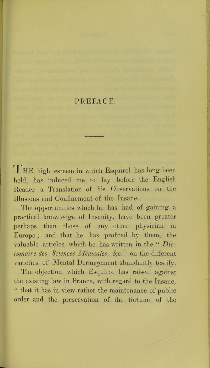 PREFACE. The high esteem in which Esquirol has long been held, has induced me to lay before the English Reader a Translation of his Observations on the Illusions and Confinement of the Insane. The opportunities which he has had of gaining a practical knowledge of Insanity, have been greater perhaps than those of any other physician in Europe; and that he has profited by them, the valuable articles which he has written in the  Dic- tioiiaire des Sciences Medicates, <§'6'. on the different varieties of Mental Derangement abundantly testify. The objection which Esquirol has raised against the existing law in France, with regard to the Insane,  that it has in view rather the maintenance of public order and the preservation of the fortune of the