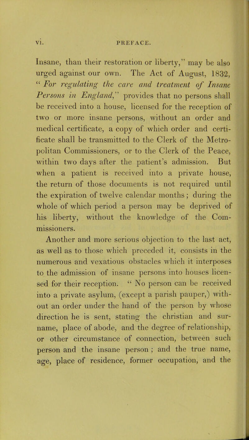 Insane, than their restoration or liberty, may be also urged against our own. The Act of August, 1832,  For regulating the care and treatment of Insane Persons in England,'' provides that no persons shall be received into a house, licensed for the reception of two or more insane persons, without an order and medical certificate, a copy of which order and certi- ficate shall be transmitted to the Clerk of the Metro- politan Commissioners, or to the Clerk of the Peace, within two days after the patient's admission. But when a patient is received into a private house, the return of those documents is not required until the expiration of twelve calendar months ; during the whole of which period a person may be deprived of his liberty, without the knowledge of the Com- missioners. Another and more serious objection to the last act, as well as to those which preceded it, consists in the numerous and vexatious obstacles which it interposes to the admission of insane persons into houses licen- sed for their reception.  No person can be received into a private asylum, (except a parish pauper,) with- out an order under the hand of the person by whose direction he is sent, stating the christian and sur- name, place of abode, and the degree of relationship, or other circumstance of connection, between such person and the insane person ; and the true name, age, place of residence, former occupation, and the