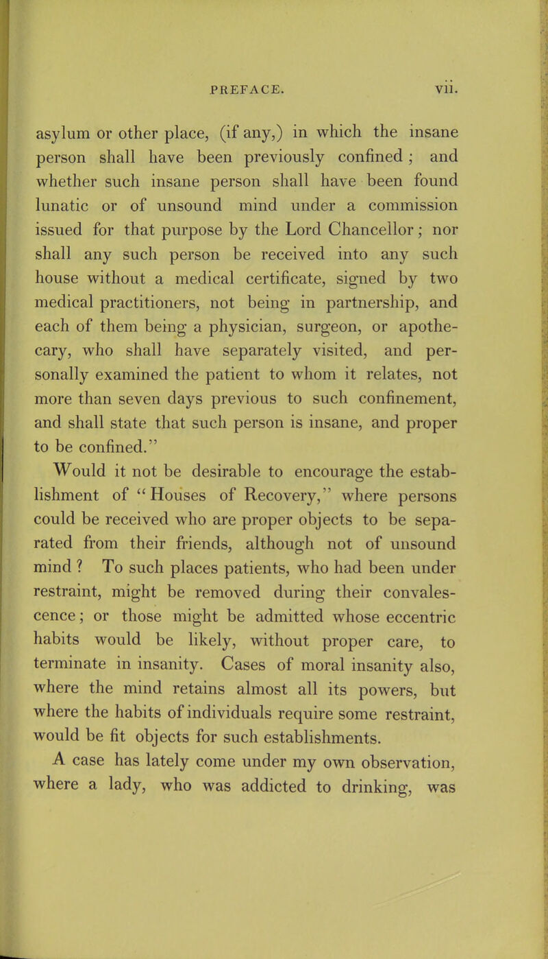 asylum or other place, (if any,) in which the insane person shall have been previously confined; and whether such insane person shall have been found lunatic or of unsound mind under a commission issued for that purpose by the Lord Chancellor; nor shall any such person be received into any such house without a medical certificate, signed by two medical practitioners, not being in partnership, and each of them being a physician, surgeon, or apothe- cary, who shall have separately visited, and per- sonally examined the patient to whom it relates, not more than seven days previous to such confinement, and shall state that such person is insane, and proper to be confined. Would it not be desirable to encourage the estab- lishment of Houses of Recovery, where persons could be received who are proper objects to be sepa- rated from their friends, although not of unsound mind ? To such places patients, who had been under restraint, might be removed during their convales- cence ; or those might be admitted whose eccentric habits would be likely, without proper care, to terminate in insanity. Cases of moral insanity also, where the mind retains almost all its powers, but where the habits of individuals require some restraint, would be fit objects for such establishments. A case has lately come under my own observation, where a lady, who was addicted to drinking, was