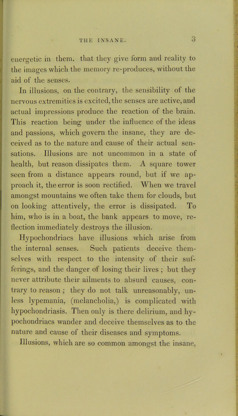 energetic in them, that they give form and reality to the images which the memory re-produces, without the aid of the senses. In illusions, on the contrary, the sensibility of the nervous extremities is excited, the senses are active, and actual impressions produce the reaction of the brain. This reaction being under the influence of the ideas and passions, which govern the insane, they are de- ceived as to the nature and cause of their actual sen- sations. Illusions are not uncommon in a state of health, but reason dissipates them. A square tower seen from a distance appears round, but if we ap- proach it, the error is soon rectified. When we travel amongst mountains we often take them for clouds, but on looking attentively, the error is dissipated. To him, who is in a boat, the bank appears to move, re- flection immediately destroys the illusion. Hypochondriacs have illusions which arise from the internal senses. Such patients deceive them- selves with respect to the intensity of their suf- ferings, and the danger of losing their lives ; but they never attribute their ailments to absurd causes, con- trary to reason; they do not talk unreasonably, un- less lypemania, (melancholia,) is complicated with hypochondriasis. Then only is there delirium, and hy- pochondriacs wander and deceive themselves as to the nature and cause of their diseases and symptoms. Ill usions, which are so common amongst the insane,