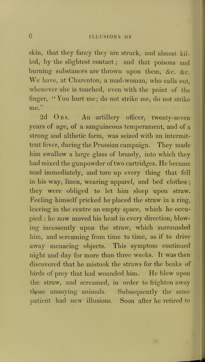 skin, that they fancy they are struck, and ahnost kil- led, by the slightest contact; and that poisons and burning substances are thrown upon them, &c. &c. We have, at Charenton, a mad-woman, who calls out, whenever she is touched, even with the point of the finger, You hurt me; do not strike me, do not strike me. 2d Obs. An artillery officer, twenty-seven years of age, of a sanguineous temperament, and of a strong and althetic form, was seized with an intermit- tent fever, during the Prussian campaign. They made him swallow a large glass of brandy, into which they had mixed the gunpowder of two cartridges. He became mad immediately, and tore up every thing that fell in his way, linen, wearing apparel, and bed clothes; they were obliged to let him sleep upon straw. Feeling himself pricked he placed the straw in a ring, leaving in the centre an empty space, which he occu- pied : he now moved his head in every direction, blow- ing incessently upon the straw, which surrounded him, and screaming from time to time, as if to drive away menacing objects. This symptom continued night and day for more than three weeks. It was then discovered that he mistook the straws for the beaks of birds of prey that had wounded him. He blew upon the straw, and screamed, in order to frighten away those annoying animals. Subsequently the same patient had new illusions. Soon after he retired to