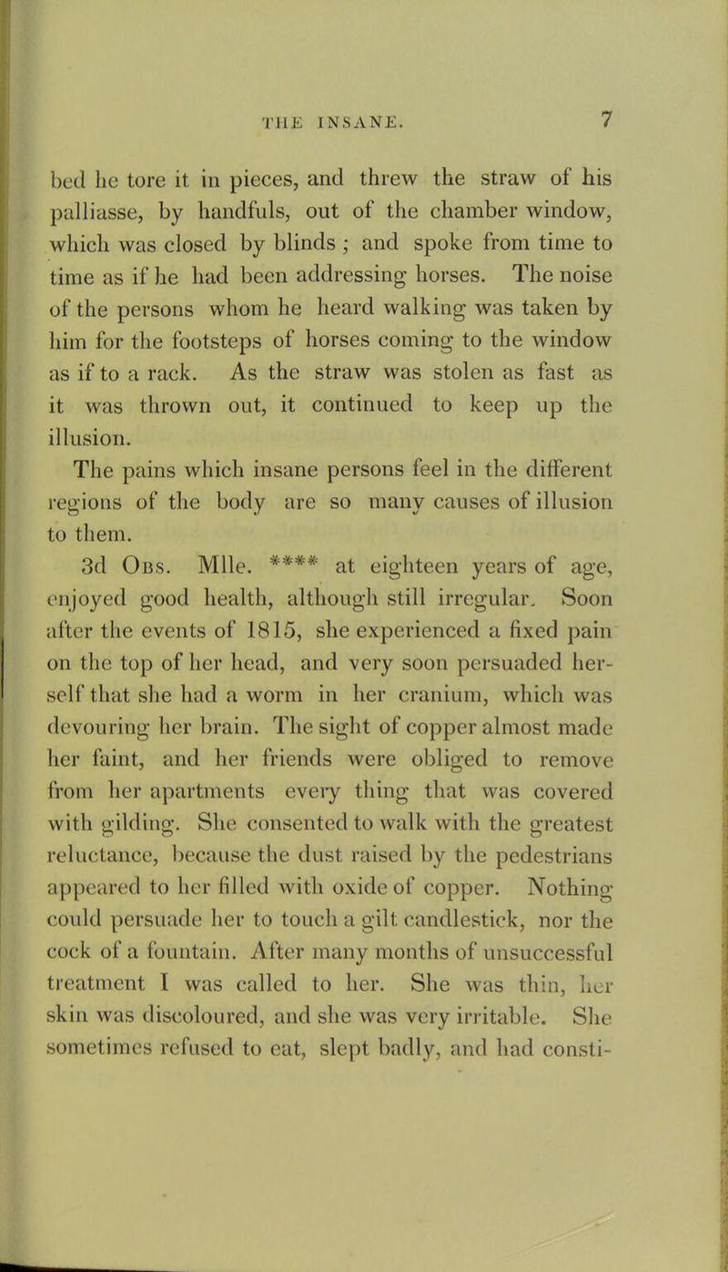 bed lie tore it in pieces, and threw the straw of his palliasse, by handfuls, out of the chamber window, which was closed by blinds ; and spoke from time to time as if he had been addressing horses. The noise of the persons whom he heard walking was taken by him for the footsteps of horses coming to the window as if to a rack. As the straw was stolen as fast as it was thrown out, it continued to keep up the illusion. The pains which insane persons feel in the different regions of the body are so many causes of illusion to them. 3d Obs. Mile. **** at eighteen years of age, enjoyed good health, although still irregular. Soon after the events of 1815, she experienced a fixed pain on the top of her head, and very soon persuaded her- self that she had a worm in her cranium, which was devouring her brain. The sight of copper almost made her faint, and her friends were obliged to remove from her apartments eveiy thing that was covered with gilding. She consented to walk with the greatest reluctance, because the dust raised by the pedestrians appeared to her filled with oxide of copper. Nothing could persuade her to touch a gilt candlestick, nor the cock of a fountain. After many months of unsuccessful treatment I was called to her. She was thin, her skin was discoloured, and she was very irritable. She sometimes refused to eat, slept badly, and had consti-