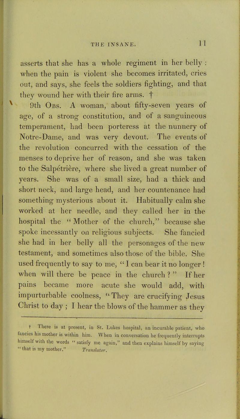 asserts that she has a whole regiment in her belly : when the pain is violent she becomes irritated, cries out, and says, she feels the soldiers fighting, and that they wound her with their fire arms, t 9th Obs. a woman, about fifty-seven years of age, of a strong constitution, and of a sanguineous temperament, had been porteress at the nunnery of Notre-Dame, and was very devout. The events of the revolution concurred with the cessation of the menses to deprive her of reason, and she was taken to the Salpetriere, where she lived a great number of years. She was of a small size, had a thick and short neck, and large head, and her countenance had something mysterious about it. Habitually calm she worked at her needle, and they called her in the hospital the Mother of the church, because she spoke incessantly on religious subjects. She fancied she had in her belly all the personages of the new testament, and sometimes also those of the bible. She used frequently to say to me,  I can bear it no longer ! when will there be peace in the church ?  If her pains became more acute she would add, with impurturbable coolness,  They are crucifying Jesus Christ to day ; I hear the blows of the hammer as they t There is at present, in St. Lukes hospital, an incurable patient, vvlio fancies his mother is within him. When in conversation he frequently interrupts himself with the words satisfy me again, and then explains himself by saying  that is my mother. Tra7islator.