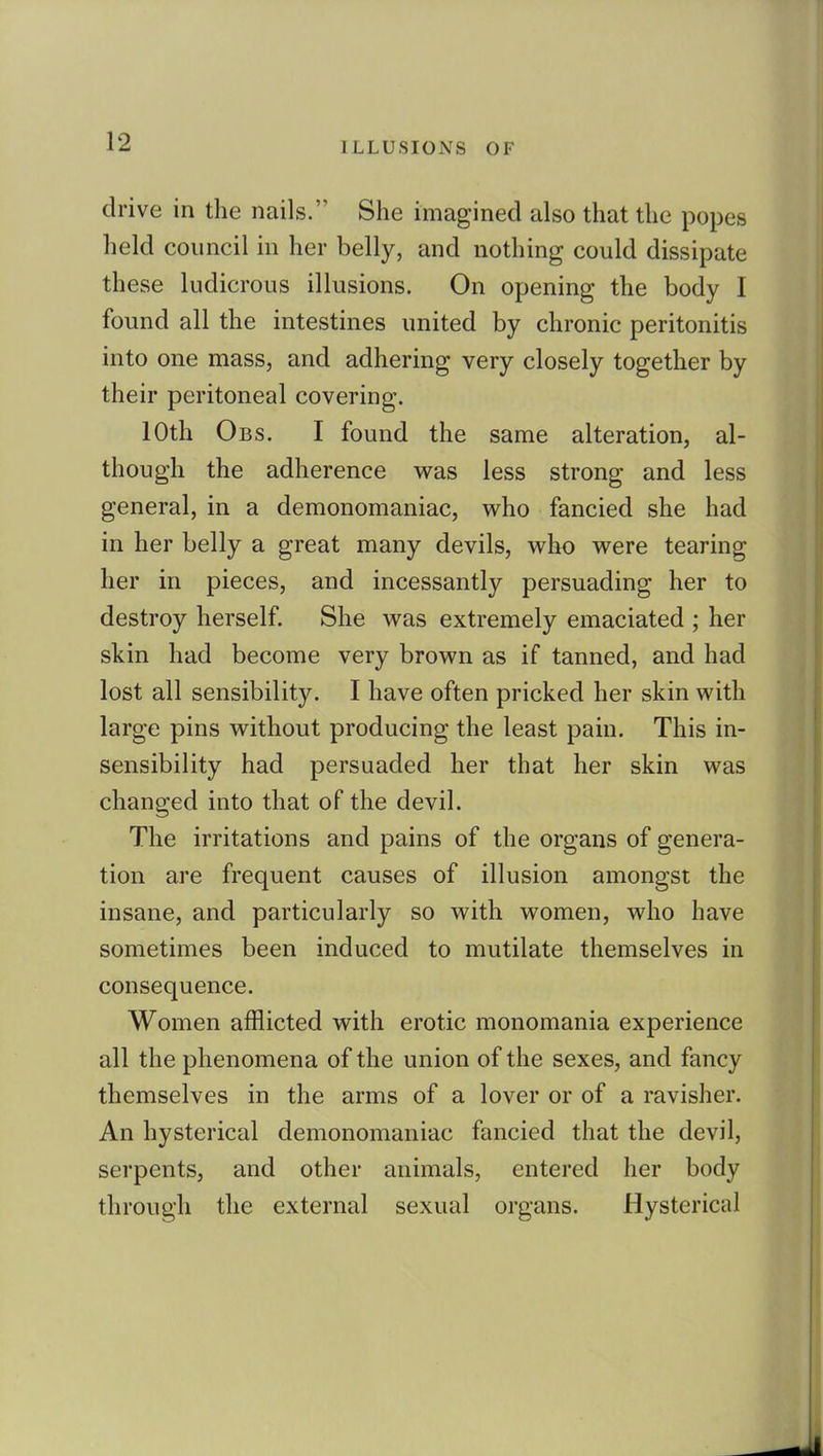 drive in the nails. She imagined also that the popes held council in her belly, and nothing could dissipate these ludicrous illusions. On opening the body I found all the intestines united by chronic peritonitis into one mass, and adhering very closely together by their peritoneal covering. 10th Obs. I found the same alteration, al- though the adherence was less strong and less general, in a demonomaniac, who fancied she had in her belly a great many devils, who were tearing her in pieces, and incessantly persuading her to destroy herself. She was extremely emaciated ; her skin had become very brown as if tanned, and had lost all sensibility. I have often pricked her skin with large pins without producing the least pain. This in- sensibility had persuaded her that her skin was changed into that of the devil. The irritations and pains of the organs of genera- tion are frequent causes of illusion amongst the insane, and particularly so with women, who have sometimes been induced to mutilate themselves in consequence. Women afflicted with erotic monomania experience all the phenomena of the union of the sexes, and fancy themselves in the arms of a lover or of a ravisher. An hysterical demonomaniac fancied that the devil, serpents, and other animals, entered her body through the external sexual organs. Hysterical