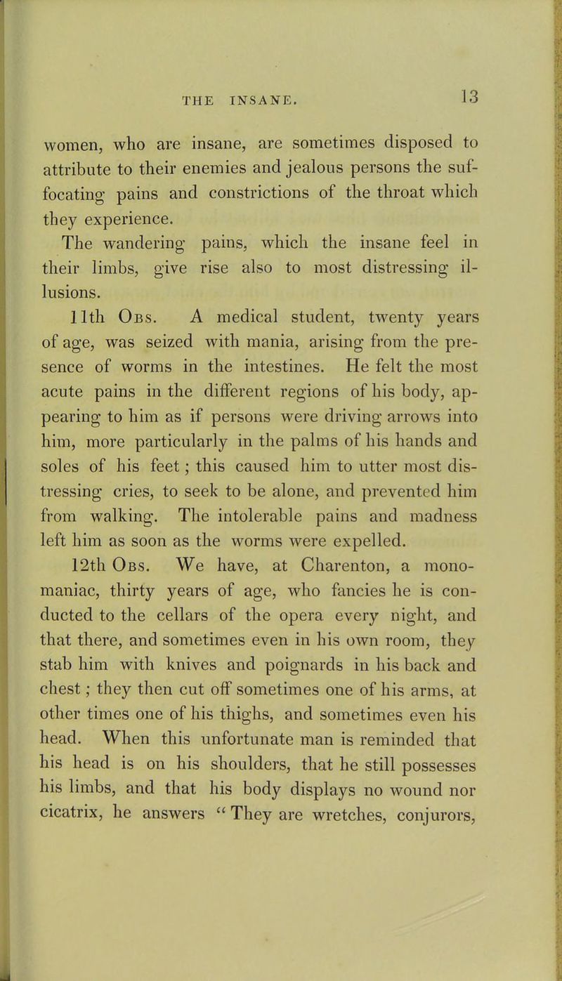 women, who are insane, are sometimes disposed to attribute to their enemies and jealous persons the suf- focating pains and constrictions of the throat which they experience. The wandering pains, which the insane feel in their limbs, give rise also to most distressing il- lusions. 11th Obs. a medical student, twenty years of age, was seized with mania, arising from the pre- sence of worms in the intestines. He felt the most acute pains in the different regions of his body, ap- pearing to him as if persons were driving arrows into him, more particularly in the palms of his hands and soles of his feet; this caused him to utter most dis- tressing cries, to seek to be alone, and prevented him from walking. The intolerable pains and madness left him as soon as the worms were expelled. 12th Obs. We have, at Charenton, a mono- maniac, thirty years of age, who fancies he is con- ducted to the cellars of the opera every night, and that there, and sometimes even in his own room, they stab him with knives and poignards in his back and chest; they then cut off sometimes one of his arms, at other times one of his thighs, and sometimes even his head. When this unfortunate man is reminded that his head is on his shoulders, that he still possesses his limbs, and that his body displays no wound nor cicatrix, he answers  They are wretches, conjurors,