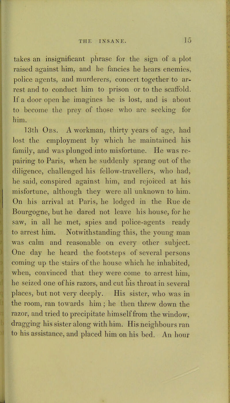 takes an insignificant phrase for the sign of a plot raised against him, and he fancies he hears enemies, police agents, and murderers, concert together to ar- rest and to conduct him to prison or to the scaffold. If a door open he imagines he is lost, and is about to become the prey of those who are seeking for him. 13th Obs. a workman, thirty years of age, had lost the employment by which he maintained his family, and was plunged into misfortune. He was re- pairing to Paris, when he suddenly sprang out of the diligence, challenged his fellow-travellers, who had, he said, conspired against him, and rejoiced at his misfortune, although they were all unknown to him. On his arrival at Paris, he lodged in the Rue de Bourgogne, but he dared not leave his house, for he saw, in all he met, spies and police-agents ready to arrest him. Notwithstanding this, the young man was calm and reasonable on every other subject. One day he heard the footsteps of several persons coming up the stairs of the house which he inhabited, when, convinced that they were come to arrest him, he seized one of his razors, and cut his throat in several places, but not very deeply. His sister, who was in the room, ran towards him; he then threw down the razor, and tried to precipitate himself from the window, dragging his sister along with him. His neighbours ran to his assistance, and placed him on his bed. An hour