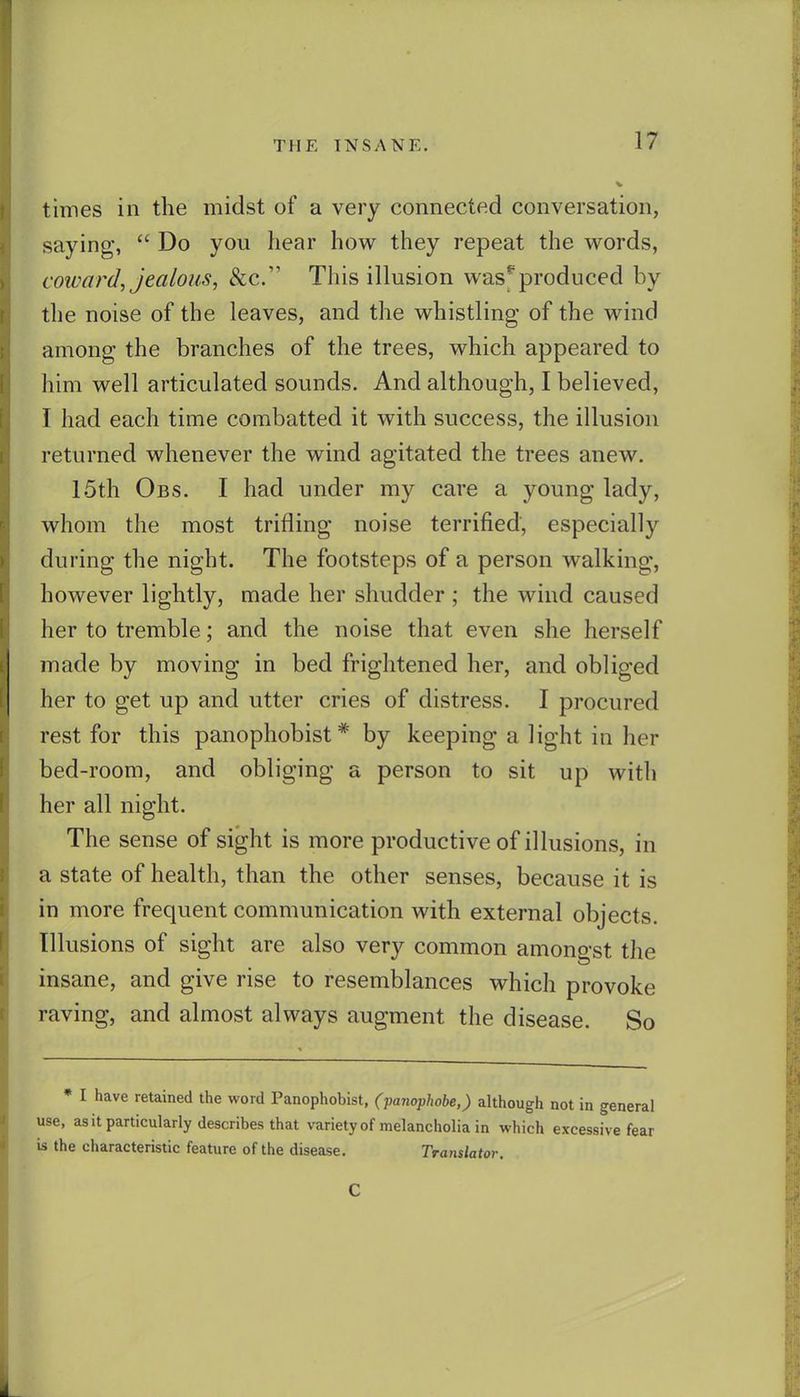 times in the midst of a very connected conversation, saying,  Do you hear how they repeat the words, coward, jealous, &c. This illusion was*'produced by the noise of the leaves, and the whistling of the wind among the branches of the trees, which appeared to him well articulated sounds. And although, I believed, I had each time combatted it with success, the illusion returned whenever the wind agitated the trees anew. 15th Obs. I had under my care a young lady, whom the most trifling noise terrified, especially during the night. The footsteps of a person walking, however lightly, made her shudder ; the wind caused her to tremble; and the noise that even she herself made by moving in bed frightened her, and obliged her to get up and utter cries of distress. I procured rest for this panophobist* by keeping a light in her bed-room, and obliging a person to sit up with her all night. The sense of sight is more productive of illusions, in a state of health, than the other senses, because it is in more frequent communication with external objects. Illusions of sight are also very common amongst the insane, and give rise to resemblances which provoke raving, and almost always augment the disease. So • I have retained the word Panophobist, (panophobe,) although not in general use, asit particularly describes that variety of melancholia in which excessive fear is the characteristic feature of the disease. Translator. C