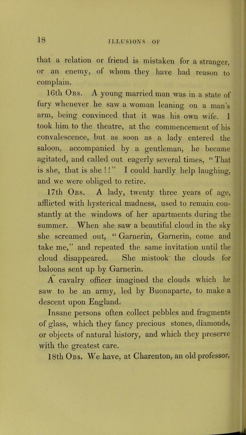 that a relation or friend is mistaken for a stranger, or an enemy, of whom they have had reason to complain. 16th Obs. a young married man was in a state of fury whenever he saw a woman leaning on a man's arm, being convinced that it was his own wife. 1 took him to the theatre, at the commencement of his convalescence, but as soon as a lady entered the saloon, accompanied by a gentleman, he became agitated, and called out eagerly several times,  That is she, that is she !! I could hardly help laughing, and we were obliged to retire. 17th Obs. A lady, twenty three years of age, afflicted with hysterical madness, used to remain con- stantly at the windows of her apartments during the summer. When she saw a beautiful cloud in the sky she screamed out,  Garnerin, Garnerin, come and take me, and repeated the same invitation until the cloud disappeared. She mistook* the clouds for baloons sent up by Garnerin. A cavalry officer imagined the clouds which he saw to be an army, led by Buonaparte, to make a descent upon England. Insane persons often collect pebbles and fragments of glass, which they fancy precious stones, diamonds, or objects of natural history, and which they preserve with the greatest care. 18th Obs. We have, at Charenton, an old professor,