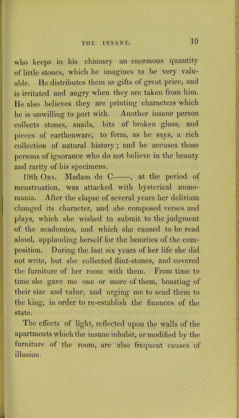 who keeps in his chimney an enormous quantity of little stones, which he imagines to be very valu- able. He distributes them as gifts of great price, and is irritated and angry when they are taken from him. He also believes they are printing characters which he is unwilling to part with. Another insane person collects stones, snails, bits of broken glass, and pieces of earthenware, to form, as he says, a rich collection of natural history ; and he accuses those persons of ignorance who do not believe in the beauty and rarity of his specimens. 19th Obs. Madam de C- , at the period of menstruation, was attacked with hysterical mono- mania. After the elapse of several years her delirium changed its character, and she composed verses and plays, which she wished to submit to the judgment of the academies, and which she caused to be read aloud, applauding herself for the beauties of the com- position. During the last six years of her life she did not write, but she collected flint-stones, and covered the furniture of her room with them. From time to time she gave me one or more of them, boasting of their size and value, and urging me to send them to the king, in order to re-establish the finances of the state. The effects of light, reflected upon the walls of the apartments which the insane inhabit, or modified by the furniture of the room, are also frequent causes of illusion.