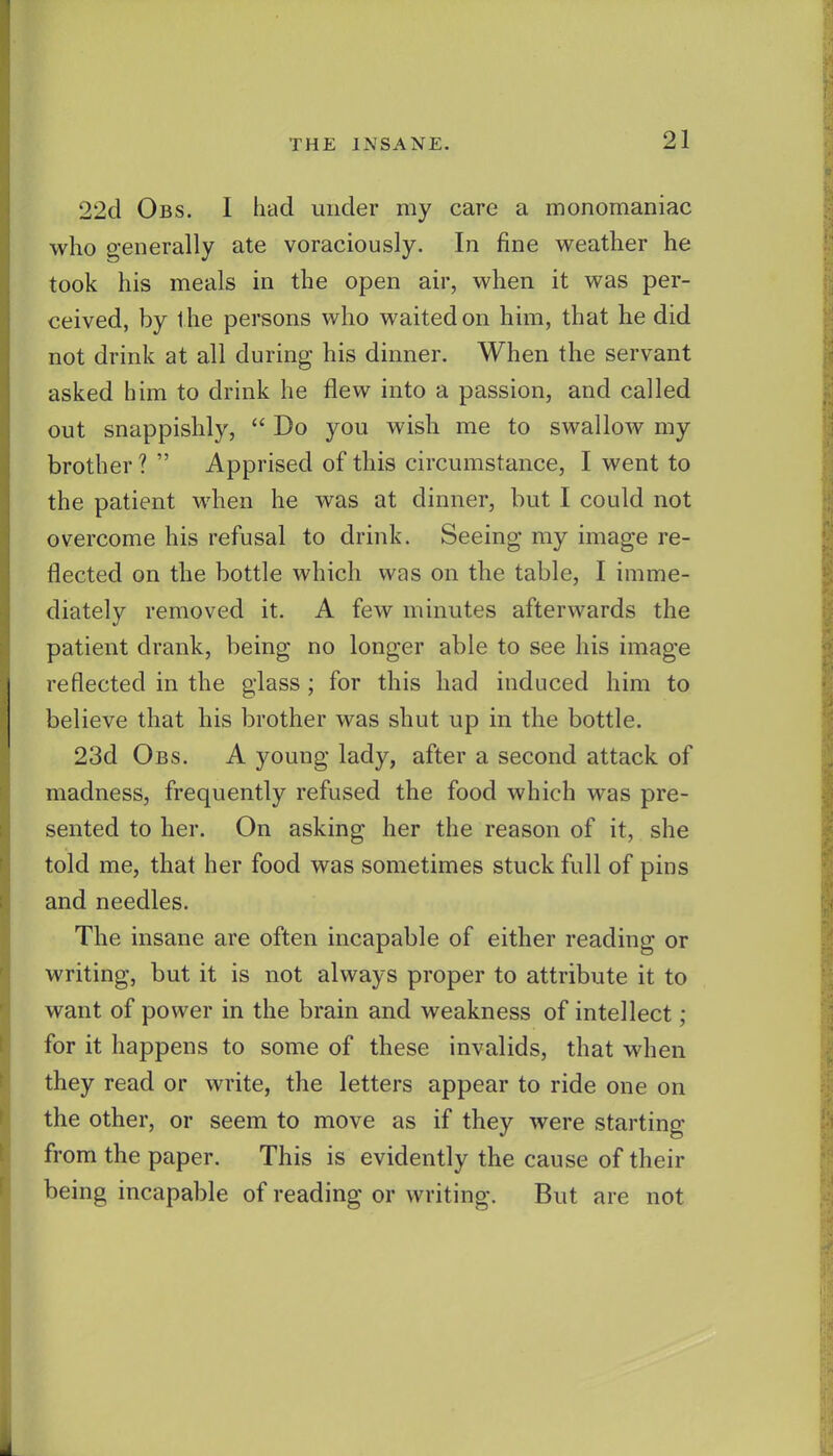22d Obs. I had under my care a monomaniac who generally ate voraciously. In fine weather he took his meals in the open air, when it was per- ceived, by the persons who waited on him, that he did not drink at all during his dinner. When the servant asked him to drink he flew into a passion, and called out snappishly,  Do you wish me to swallow my brother ?  Apprised of this circumstance, I went to the patient when he was at dinner, but I could not overcome his refusal to drink. Seeing my image re- flected on the bottle which was on the table, I imme- diately removed it. A few minutes afterwards the patient drank, being no longer able to see his image reflected in the glass ; for this had induced him to believe that his brother was shut up in the bottle. 23d Obs. A young lady, after a second attack of madness, frequently refused the food which was pre- sented to her. On asking her the reason of it, she told me, that her food was sometimes stuck full of pins and needles. The insane are often incapable of either reading or writing, but it is not always proper to attribute it to want of power in the brain and weakness of intellect; for it happens to some of these invalids, that when they read or write, the letters appear to ride one on the other, or seem to move as if they were starting from the paper. This is evidently the cause of their being incapable of reading or writing. But are not