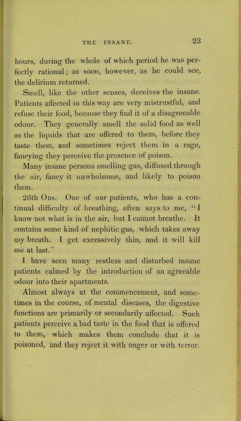 hours, during the whole of which period he was per- fectly rational; as soon, however, as he could see, the delirium returned. Smell, like the other senses, deceives the insane. Patients affected in this way are very mistrustful, and refuse their food, because they find it of a disagreeable odour. They generally smell the solid food as well as the liquids that are offered to them, before they taste them, and sometimes reject them in a rage, fancying they perceive the presence of poison. Many insane persons smelling gas, diffused through the air, fancy it unwholsome, and likely to poison them. 26th Obs. One of our patients, who has a con- tinual difficulty of breathing, often says to me,  I know not what is in the air, but I cannot breathe. It contains some kind of nephitic gas, which takes away my breath. I get excessively thin, and it will kill me at last. I have seen many restless and disturbed insane patients calmed by the introduction of an agreeable odour into their apartments. Almost always at the commencement, and some- times in the course, of mental diseases, the digestive functions are primarily or secondarily affected. Such patients perceive a bad taste in the food that is offered to them, which makes them conclude that it is poisoned, and they reject it with anger or with terror.