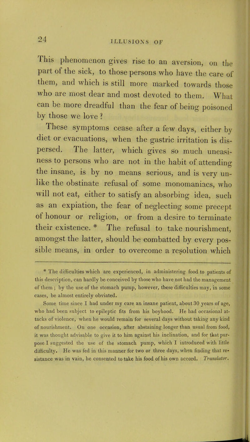 ILLUSIONS OF This phenomenon gives rise to an aversion, on the part of the sick, to those persons who have the care of them, and which is still more marked towards those who are most dear and most devoted to them. What can be more dreadful than the fear of being poisoned by those we love ? These symptoms cease after a few days, either by diet or evacuations, when the gastric irritation is dis- persed. The latter, which gives so much uneasi- ness to persons who are not in the habit of attending the insane, is by no means serious, and is very un- like the obstinate refusal of some monomaniacs, who will not eat, either to satisfy an absorbing idea, such as an expiation, the fear of neglecting some precept of honour or religion, or from a desire to terminate their existence. * The refusal to take nourishment, amongst the latter, should be combatted by every pos- sible means, in order to overcome a resolution which * The difficulties which are experienced, in administering food to patients of this description, can hardly be conceived by those who have not had the management of them; by the use of the stomach pump, however, these difficulties may, in some cases, be almost entirely obviated. Some time since I had under my care an insane patient, about 30 years of age, who had been subject to epileptic fits from his boyhood. He had occasional at- tacks of violence, when he would remain for several days without taking any kind of nourishment. On one occasion, after abstaining longer than usual from food, it was thought advisable to give it to him against his inclination, and for that pur- pose I suggested the use of the stomach pump, which I introduced with little difficulty. He was fed in this manner for two or three days, when finding that re- sistance was in vain, he consented to take his food of his own accord. Translator.