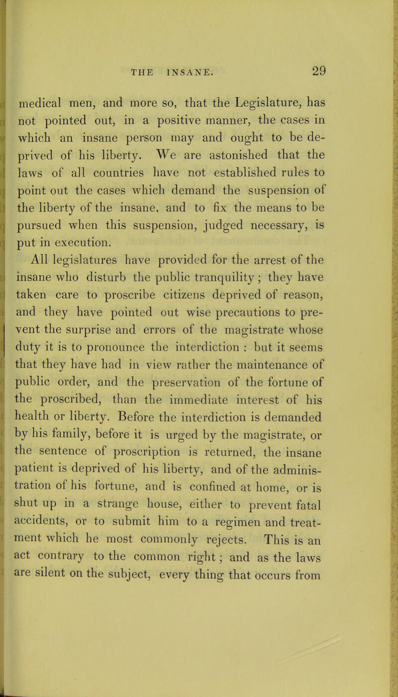medical men, and more so, that the Legislature, has not pointed out, in a positive manner, the cases in which an insane person may and ought to be de- prived of his liberty. We are astonished that the laws of all countries have not established rules to point out the cases which demand the suspension of the liberty of the insane, and to fix the means to be pursued when this suspension, judged necessary, is put in execution. All legislatures have provided for the arrest of the insane who disturb the public tranquility; they have taken care to proscribe citizens deprived of reason, and they have pointed out wise precautions to pre- vent the surprise and errors of the magistrate whose duty it is to pronounce the interdiction : but it seems that they have had in view rather the maintenance of public order, and the preservation of the fortune of the proscribed, than the immediate interest of his health or liberty. Before the interdiction is demanded by his family, before it is urged by the magistrate, or the sentence of proscription is returned, the insane patient is deprived of his liberty, and of the adminis- tration of his fortune, and is confined at home, or is shut up in a strange house, either to prevent fatal accidents, or to submit him to a regimen and treat- ment which he most commonly rejects. This is an act contrary to the common right; and as the laws are silent on the subject, every thing that occurs from