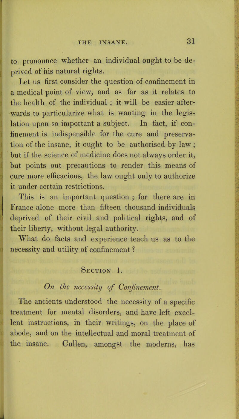 to pronounce whether an individual ought to be de- prived of his natural rights. Let us first consider the question of confinement in a medical point of view, and as far as it relates to the health of the individual ; it will be easier after- wards to particularize what is wanting in the legis- lation upon so important a subject. In fact, if con- finement is indispensible for the cure and preserva- tion of the insane, it ought to be authorised by law ; but if the science of medicine does not always order it, but points out precautions to render this means of cure more efficacious, the law ought only to authorize it under certain restrictions. This is an important question ; for there are in France alone more than fifteen thousand individuals deprived of their civil and political rights, and of their liberty, without legal authority. What do facts and experience teach us as to the necessity and utility of confinement ? Section ]. On the necessity of Confinement. The ancients understood the necessity of a specific treatment for mental disorders, and have left excel- lent instructions, in their writings, on the place of abode, and on the intellectual and moral treatment of the insane. CuUen, amongst the moderns, has