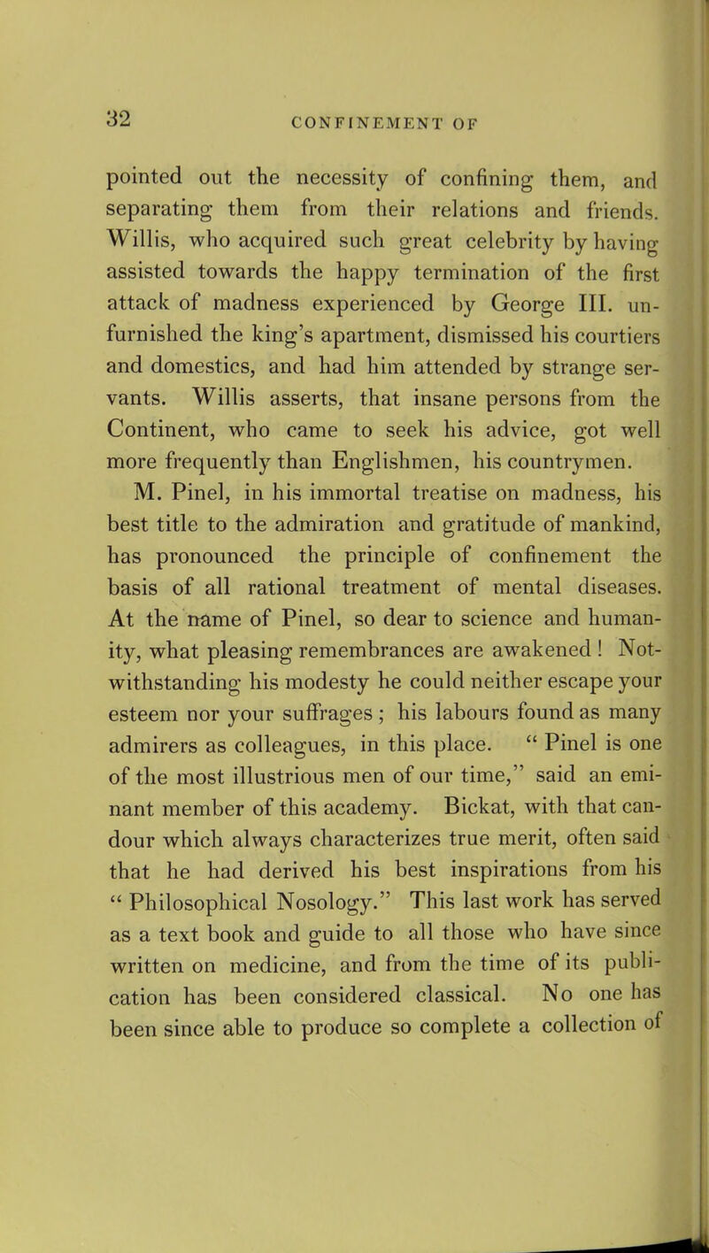 pointed out the necessity of confining them, and separating them from their relations and friends. Willis, who acquired such great celebrity by having assisted towards the happy termination of the first attack of madness experienced by George III. un- furnished the king's apartment, dismissed his courtiers and domestics, and had him attended by strange ser- vants. Willis asserts, that insane persons from the Continent, who came to seek his advice, got well more frequently than Englishmen, his countrymen. M. Pinel, in his immortal treatise on madness, his best title to the admiration and gratitude of mankind, has pronounced the principle of confinement the basis of all rational treatment of mental diseases. At the name of Pinel, so dear to science and human- ity, what pleasing remembrances are awakened ! Not- withstanding his modesty he could neither escape your esteem nor your suffrages ; his labours found as many admirers as colleagues, in this place.  Pinel is one of the most illustrious men of our time, said an emi- nant member of this academy. Bickat, with that can- dour which always characterizes true merit, often said that he had derived his best inspirations from his  Philosophical Nosology. This last work has served as a text book and guide to all those who have since written on medicine, and from the time of its publi- cation has been considered classical. No one has been since able to produce so complete a collection of