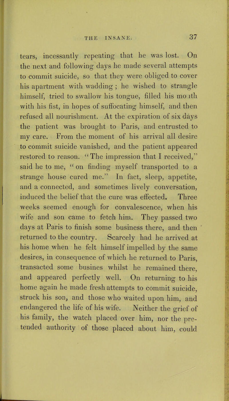 tears, incessantly repeating that he was lost. On the next and following days he made several attempts to commit suicide, so that they were obliged to cover his apartment with wadding ; he wished to strangle himself, tried to swallow his tongue, filled his mo ith with his fist, in hopes of suffocating himself, and then refused all nourishment. At the expiration of six days the patient was brought to Paris, and entrusted to my care. From the moment of his arrival all desire to commit suicide vanished, and the patient appeared restored to reason. The impression that I received, said he to me, on finding myself transported to a strange house cured me. In fact, sleep, appetite, and a connected, and sometimes lively conversation, induced the belief that the cure was effected. Three weeks seemed enough for convalescence, when his wife and son came to fetch him. They passed two days at Paris to finish some business there, and then returned to the country. Scarcely had he arrived at his home when he felt himself impelled by the same desires, in consequence of which he returned to Paris, transacted some busines whilst he remained there, and appeared perfectly well. On returning to his home again he made fresh attempts to commit suicide, struck his son, and those who waited upon him, and endangered the life of his wife. Neither the grief of his family, the watch placed over him, nor the pre- tended authority of those placed about him, could