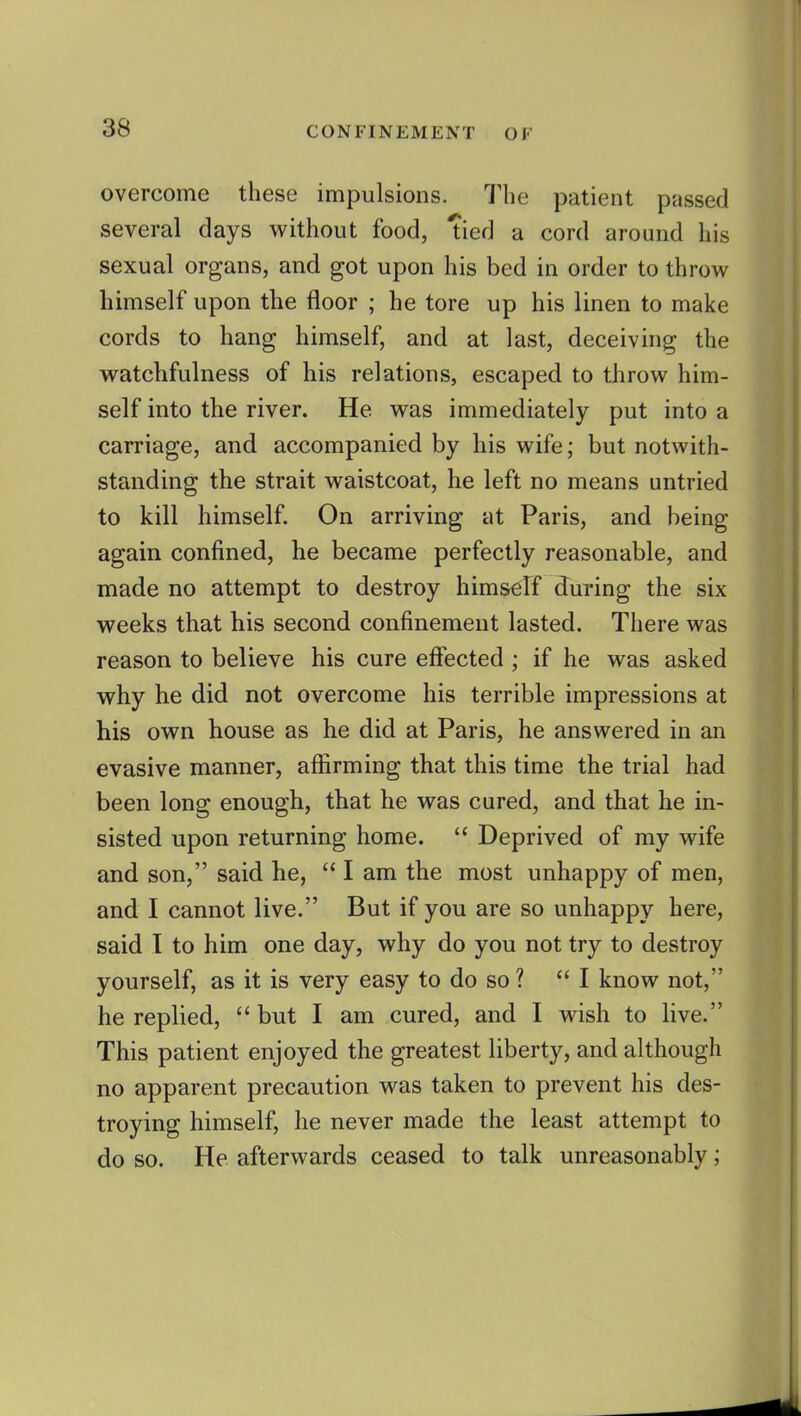 overcome these impulsions. The patient passed several days v^^ithout food, tied a cord around his sexual organs, and got upon his bed in order to throw himself upon the floor ; he tore up his linen to make cords to hang himself, and at last, deceiving the watchfulness of his relations, escaped to throw him- self into the river. He was immediately put into a carriage, and accompanied by his wife; but notwith- standing the strait waistcoat, he left no means untried to kill himself. On arriving at Paris, and being again confined, he became perfectly reasonable, and made no attempt to destroy himscrf during the six weeks that his second confinement lasted. There was reason to believe his cure effected ; if he was asked why he did not overcome his terrible impressions at his own house as he did at Paris, he answered in an evasive manner, afliirming that this time the trial had been long enough, that he was cured, and that he in- sisted upon returning home.  Deprived of my wife and son, said he,  I am the most unhappy of men, and I cannot live. But if you are so unhappy here, said I to him one day, why do you not try to destroy yourself, as it is very easy to do so ? I know not, he replied,  but I am cured, and I wish to hve. This patient enjoyed the greatest liberty, and although no apparent precaution was taken to prevent his des- troying himself, he never made the least attempt to do so. He afterwards ceased to talk unreasonably;