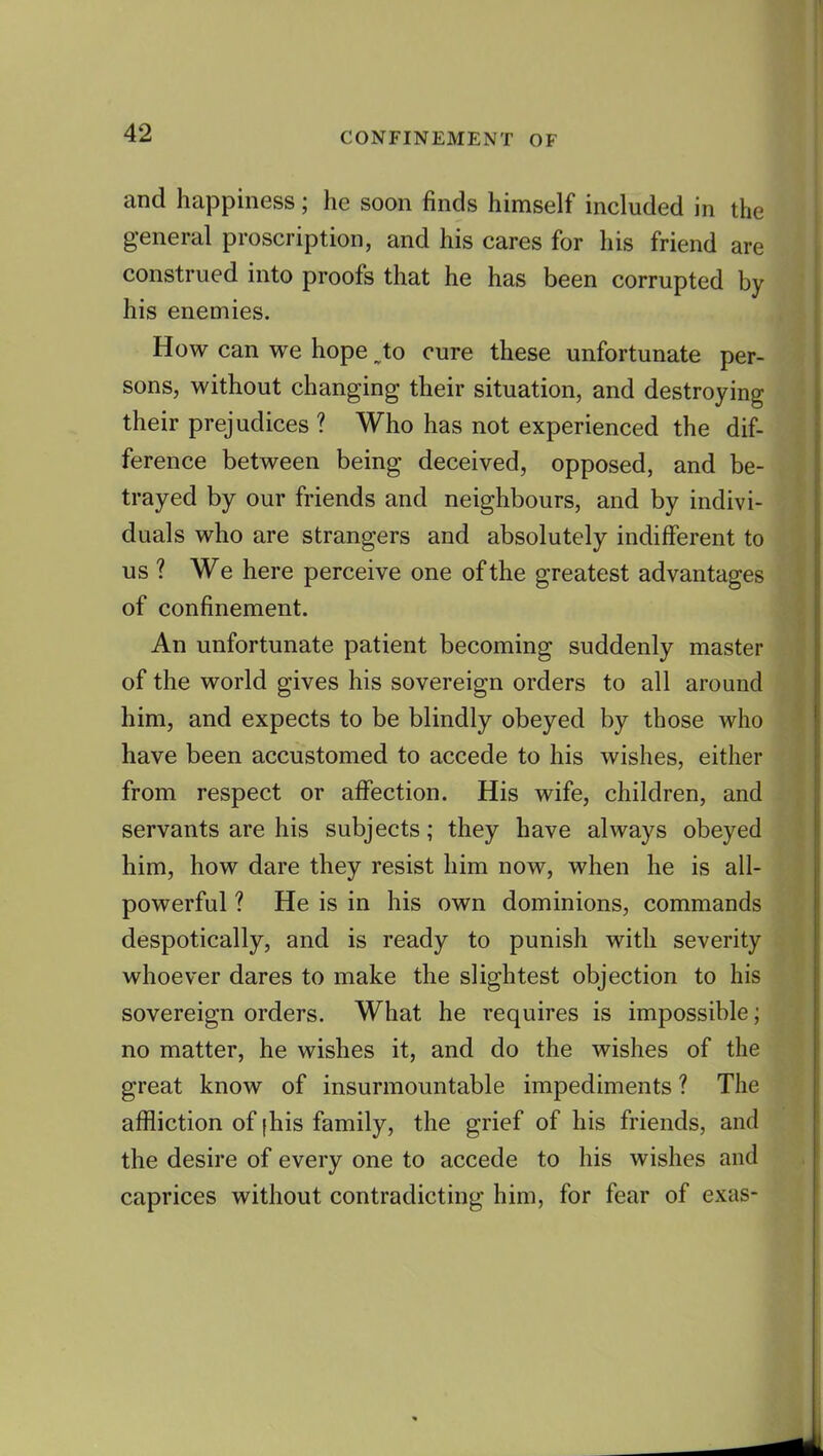 and happiness; he soon finds himself included in the general proscription, and his cares for his friend are construed into proofs that he has been corrupted by his enemies. How can we hope to cure these unfortunate per- sons, without changing their situation, and destroying their prejudices ? Who has not experienced the dif- ference between being deceived, opposed, and be- trayed by our friends and neighbours, and by indivi- duals who are strangers and absolutely indifferent to us ? We here perceive one of the greatest advantages of confinement. An unfortunate patient becoming suddenly master of the world gives his sovereign orders to all around him, and expects to be blindly obeyed by those who have been accustomed to accede to his wishes, either from respect or affection. His wife, children, and servants are his subjects; they have always obeyed him, how dare they resist him now, when he is all- powerful ? He is in his own dominions, commands despotically, and is ready to punish with severity whoever dares to make the slightest objection to his sovereign orders. What he requires is impossible; no matter, he wishes it, and do the wishes of the great know of insurmountable impediments ? The affliction of [his family, the grief of his friends, and the desire of every one to accede to his wishes and caprices without contradicting him, for fear of exas-