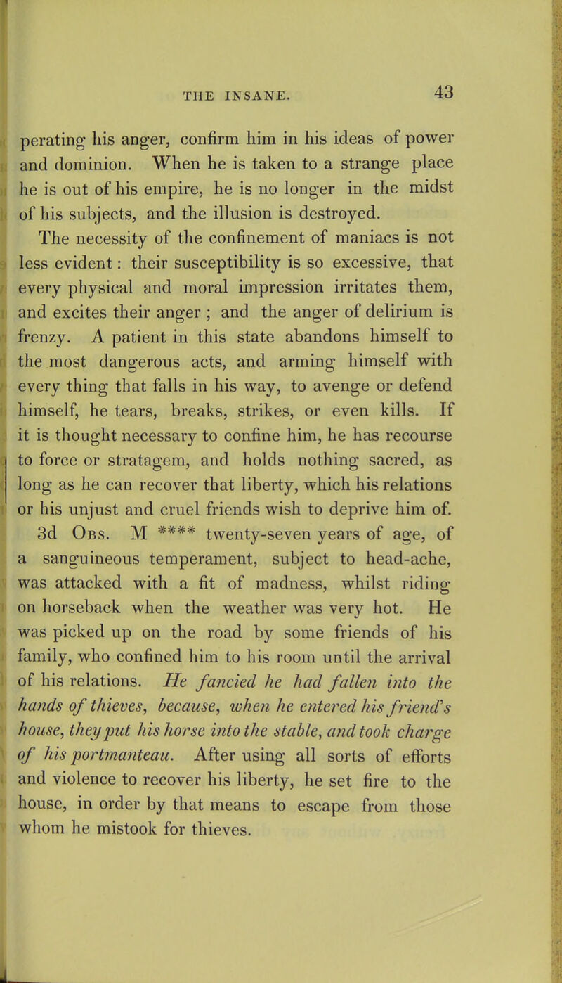 perating his anger, confirm him in his ideas of power and dominion. When he is taken to a strange place he is out of his empire, he is no longer in the midst of his subjects, and the illusion is destroyed. The necessity of the confinement of maniacs is not less evident: their susceptibility is so excessive, that every physical and moral impression irritates them, and excites their anger ; and the anger of delirium is frenzy. A patient in this state abandons himself to the most dangerous acts, and arming himself with every thing that falls in his way, to avenge or defend himself, he tears, breaks, strikes, or even kills. If it is thought necessary to confine him, he has recourse to force or stratagem, and holds nothing sacred, as long as he can recover that liberty, which his relations or his unjust and cruel friends wish to deprive him of. 3d Obs. M **** twenty-seven years of age, of a sanguineous temperament, subject to head-ache, was attacked with a fit of madness, whilst riding on horseback when the weather was very hot. He was picked up on the road by some friends of his family, who confined him to his room until the arrival of his relations. He fancied he had fallen into the hands of thieves, because, when he entered his friend's house, they put his horse into the stable, and took charge of his portmanteau. After using all sorts of efforts and violence to recover his liberty, he set fire to the house, in order by that means to escape from those whom he mistook for thieves.