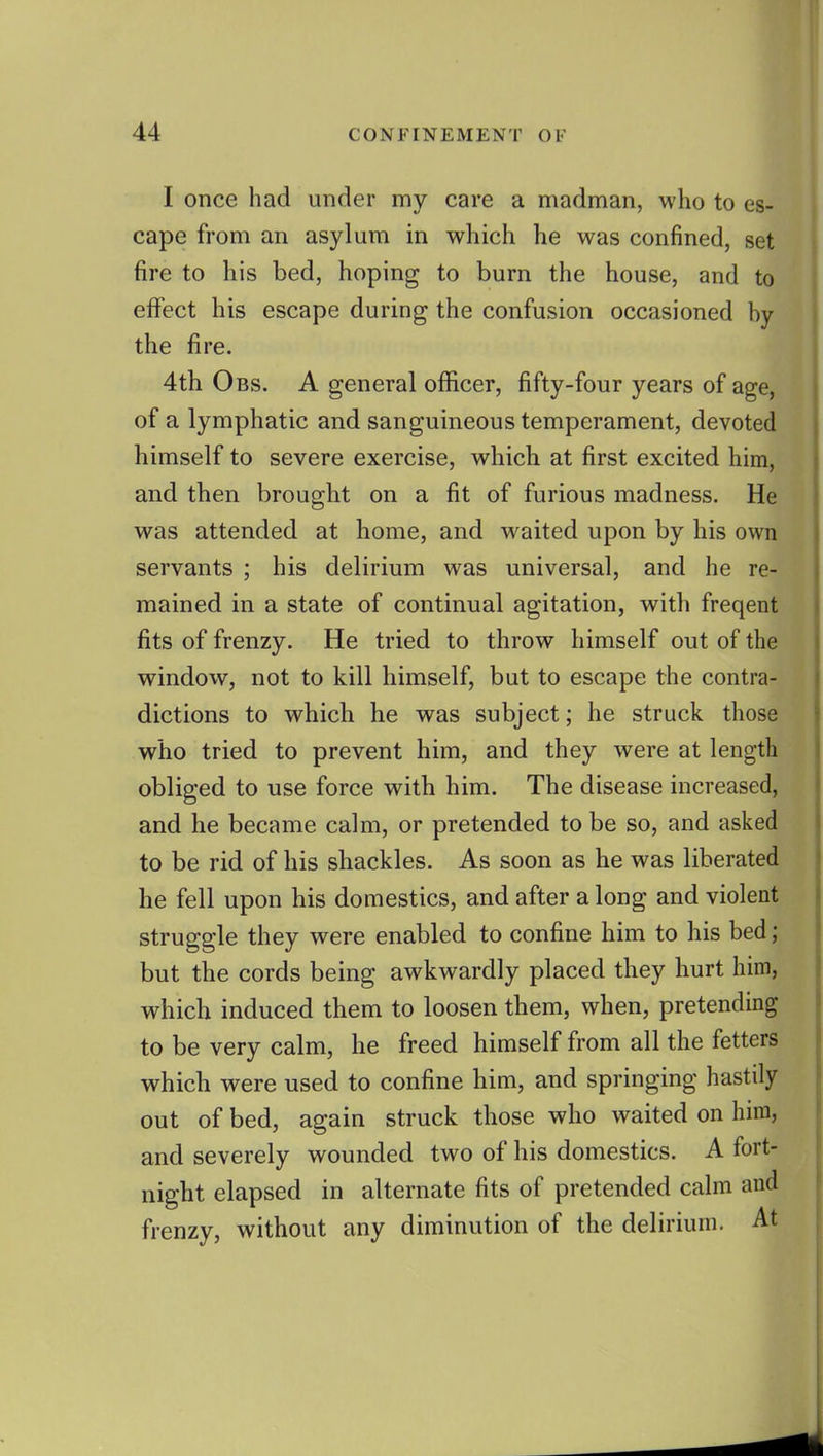 I once had under my care a madman, who to es- cape from an asylum in which he was confined, set fire to his bed, hoping to burn the house, and to effect his escape during the confusion occasioned by the fire. 4th Obs. a general officer, fifty-four years of age, of a lymphatic and sanguineous temperament, devoted himself to severe exercise, which at first excited him, and then brought on a fit of furious madness. He was attended at home, and waited upon by his own servants ; his delirium was universal, and he re- mained in a state of continual agitation, with freqent fits of frenzy. He tried to throw himself out of the window, not to kill himself, but to escape the contra- dictions to which he was subject; he struck those who tried to prevent him, and they were at length obliged to use force with him. The disease increased, and he became calm, or pretended to be so, and asked to be rid of his shackles. As soon as he was liberated he fell upon his domestics, and after a long and violent struggle they were enabled to confine him to his bed; but the cords being awkwardly placed they hurt him, which induced them to loosen them, when, pretending to be very calm, he freed himself from all the fetters which were used to confine him, and springing hastily out of bed, again struck those who waited on him, and severely wounded two of his domestics. A fort- night elapsed in alternate fits of pretended calm and frenzy, without any diminution of the delirium. At