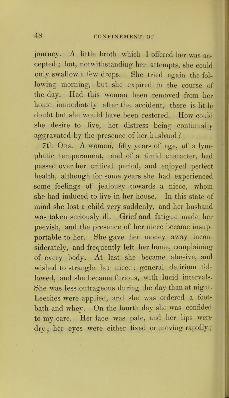 journey. A little broth which I offered her was ac- cepted ; but, notwithstanding her attempts, she could only swallov/ a few drops. She tried again the fol- lowing morning, but she expired in the course of the day. Had this woman been removed from her home immediately after the accident, there is little doubt but she would have been restored. How could she desire to live, her distress being continually aggravated by the presence of her husband? 7th Obs. a woman, fifty years of age, of a lym- phatic temperament, and of a timid character, had passed over her critical period, and enjoyed perfect health, although for some years she had experienced some feelings of jealousy towards a niece, whom she had induced to live in her house. In this state of mind she lost a child very suddenly, and her husband was taken seriously ill. Grief and fatigue made her peevish, and the presence of her niece became insup- portable to her. She gave her money away incon- siderately, and frequently left her home, complaining of every body. At last she became abusive, and wished to strangle her niece ; general delirium fol- lowed, and she became furious, with lucid intervals. She was less outrageous during the day than at night. Leeches were applied, and she was ordered a foot- bath and whey. On the fourth day she was confided to my care. Her face was pale, and her lips were dry; her eyes were either fixed or moving rapidly;