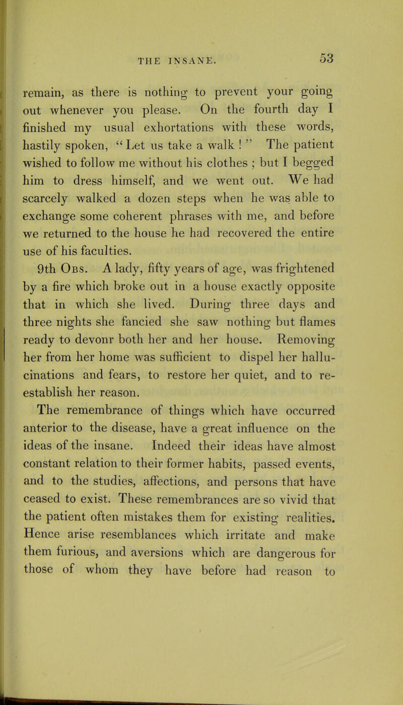 remain, as there is nothing to prevent your going out whenever you please. On the fourth day I finished my usual exhortations with these words, hastily spoken,  Let us take a walk !  The patient wished to follow me without his clothes ; but I begged him to dress himself, and we went out. We had scarcely walked a dozen steps when he was able to exchange some coherent phrases with me, and before we returned to the house he had recovered the entire use of his faculties. 9th Obs. a lady, fifty years of age, was frightened by a fire which broke out in a house exactly opposite that in which she lived. During three days and three nights she fancied she saw nothing but flames ready to devour both her and her house. Removing her from her home was sufiicient to dispel her hallu- cinations and fears, to restore her quiet, and to re- establish her reason. The remembrance of things which have occurred anterior to the disease, have a great influence on the ideas of the insane. Indeed their ideas have almost constant relation to their former habits, passed events, and to the studies, afl?ections, and persons that have ceased to exist. These remembrances are so vivid that the patient often mistakes them for existing realities. Hence arise resemblances which irritate and make them furious, and aversions which are dangerous for those of whom they have before had reason to