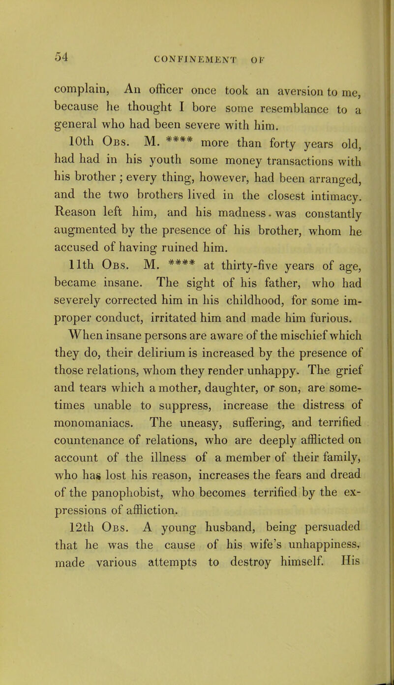 complain, An officer once took an aversion to me, because he thought I bore some resemblance to a general who had been severe with him. 10th Obs. M. **** more than forty years old, had had in his youth some money transactions with his brother ; every thing, however, had been arranged, and the two brothers lived in the closest intimacy. Reason left him, and his madness - was constantly augmented by the presence of his brother, whom he accused of having ruined him. 11th Obs. M. **** at thirty-five years of age, became insane. The sight of his father, who had severely corrected him in his childhood, for some im- proper conduct, irritated him and made him furious. When insane persons are aware of the mischief which they do, their delirium is increased by the presence of those relations, whom they render unhappy. The grief and tears which a mother, daughter, or son, are some- times unable to suppress, increase the distress of monomaniacs. The uneasy, suffering, and terrified countenance of relations, who are deeply afflicted on account of the illness of a member of their family, who has lost his reason, increases the fears and dread of the panophobist, who becomes terrified by the ex- pressions of affliction. 12th Obs. A young husband, being persuaded that he was the cause of his wife's unhappiness, made various attempts to destroy himself. His