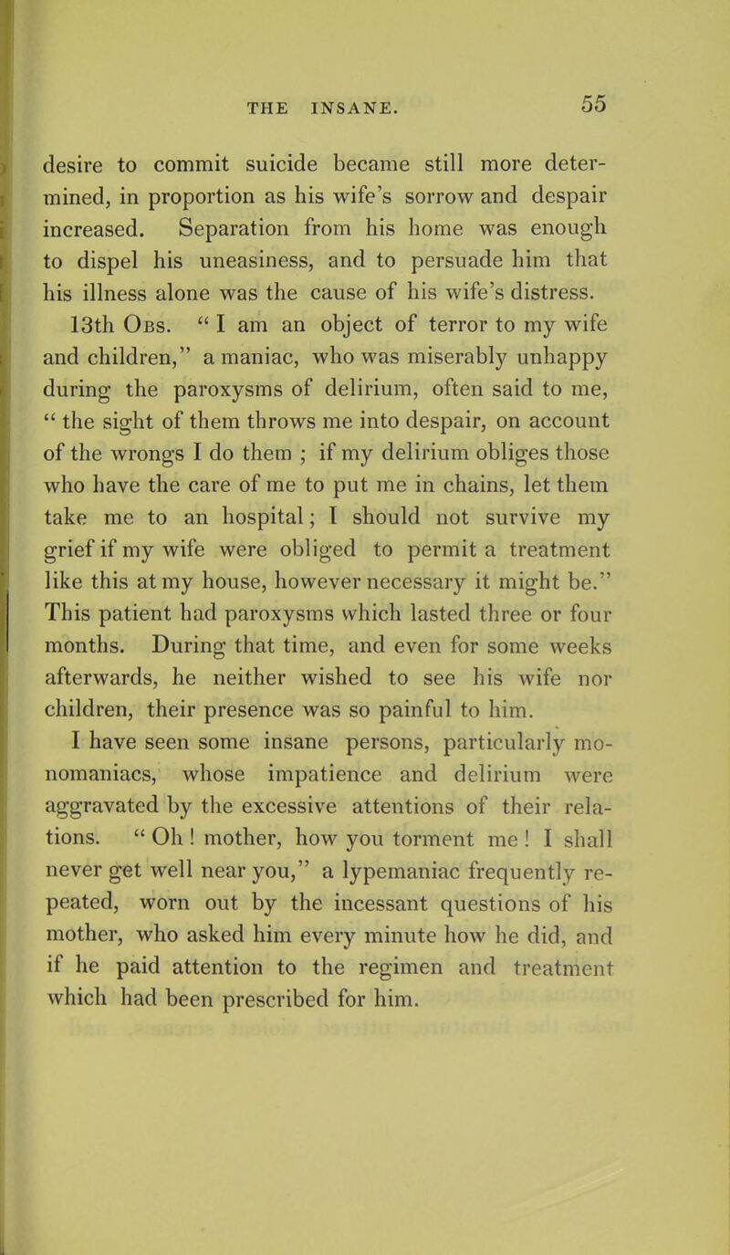 desire to commit suicide became still more deter- mined, in proportion as his wife's sorrow and despair increased. Separation from his home was enough to dispel his uneasiness, and to persuade him that his illness alone was the cause of his wife's distress. 13th Obs. I am an object of terror to my wife and children, a maniac, who was miserably unhappy during the paroxysms of delirium, often said to me, the sight of them throws me into despair, on account of the wrongs I do them ; if my delirium obliges those who have the care of me to put me in chains, let them take me to an hospital; I should not survive my grief if my wife were obliged to permit a treatment like this at my house, however necessary it might be. This patient had paroxysms which lasted three or four months. During that time, and even for some weeks afterwards, he neither wished to see his wife nor children, their presence was so painful to him. I have seen some insane persons, particularly mo- nomaniacs, whose impatience and delirium were aggravated by the excessive attentions of their rela- tions. Oh ! mother, how you torment me ! I shall never get well near you, a lypemaniac frequently re- peated, worn out by the incessant questions of his mother, who asked him every minute how he did, and if he paid attention to the regimen and treatment which had been prescribed for him.