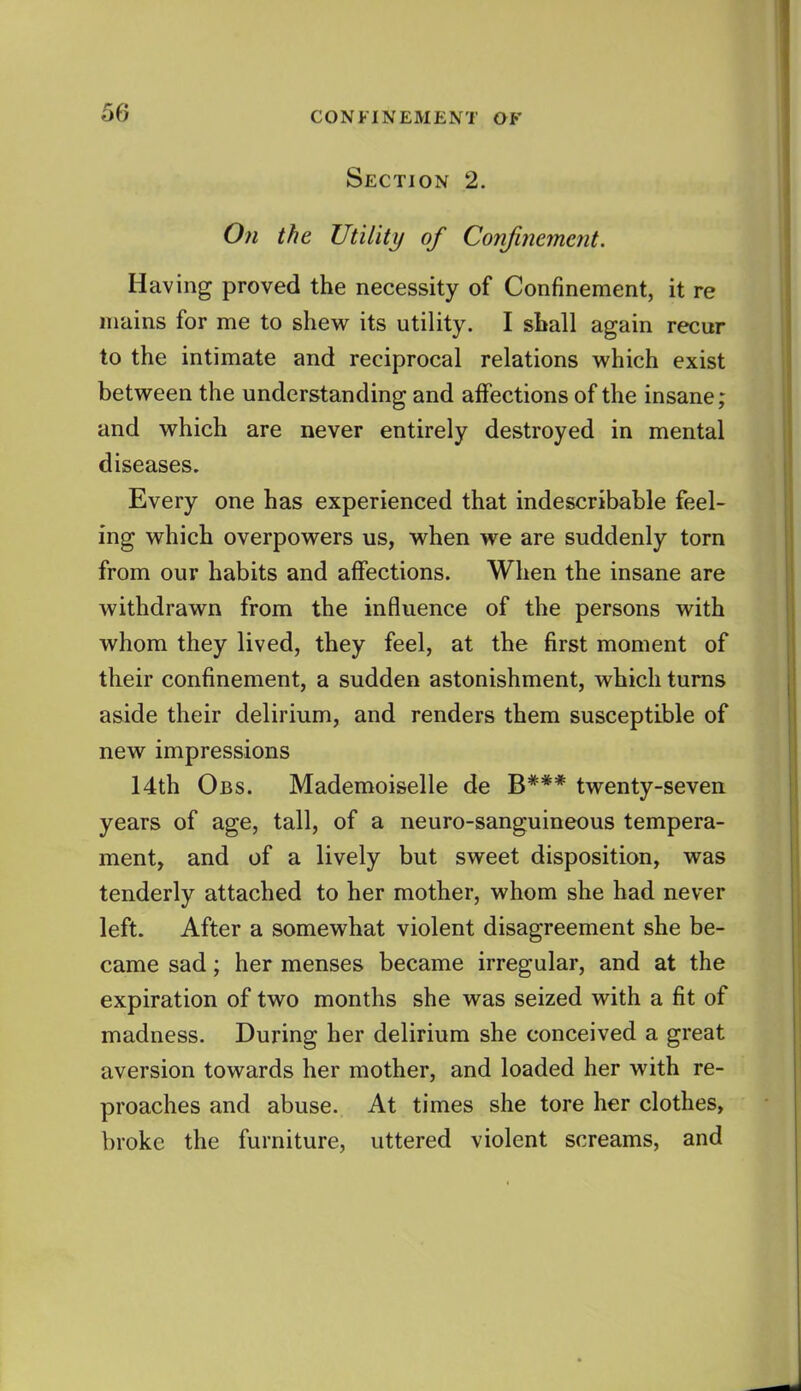 Section 2. On the Utility of Confinement. Having proved the necessity of Confinement, it re mains for me to shevi^ its utility. I sball again recur to the intimate and reciprocal relations which exist between the understanding and affections of the insane; and which are never entirely destroyed in mental diseases. Every one has experienced that indescribable feel- ing which overpowers us, when we are suddenly torn from our habits and affections. When the insane are withdrawn from the influence of the persons with whom they lived, they feel, at the first moment of their confinement, a sudden astonishment, which turns aside their delirium, and renders them susceptible of new impressions 14th Obs. Mademoiselle de B*** twenty-seven years of age, tall, of a neuro-sanguineous tempera- ment, and of a lively but sweet disposition, was tenderly attached to her mother, whom she had never left. After a somewhat violent disagreement she be- came sad; her menses became irregular, and at the expiration of two months she was seized with a fit of madness. During her delirium she conceived a great aversion towards her mother, and loaded her with re- proaches and abuse. At times she tore her clothes, broke the furniture, uttered violent screams, and