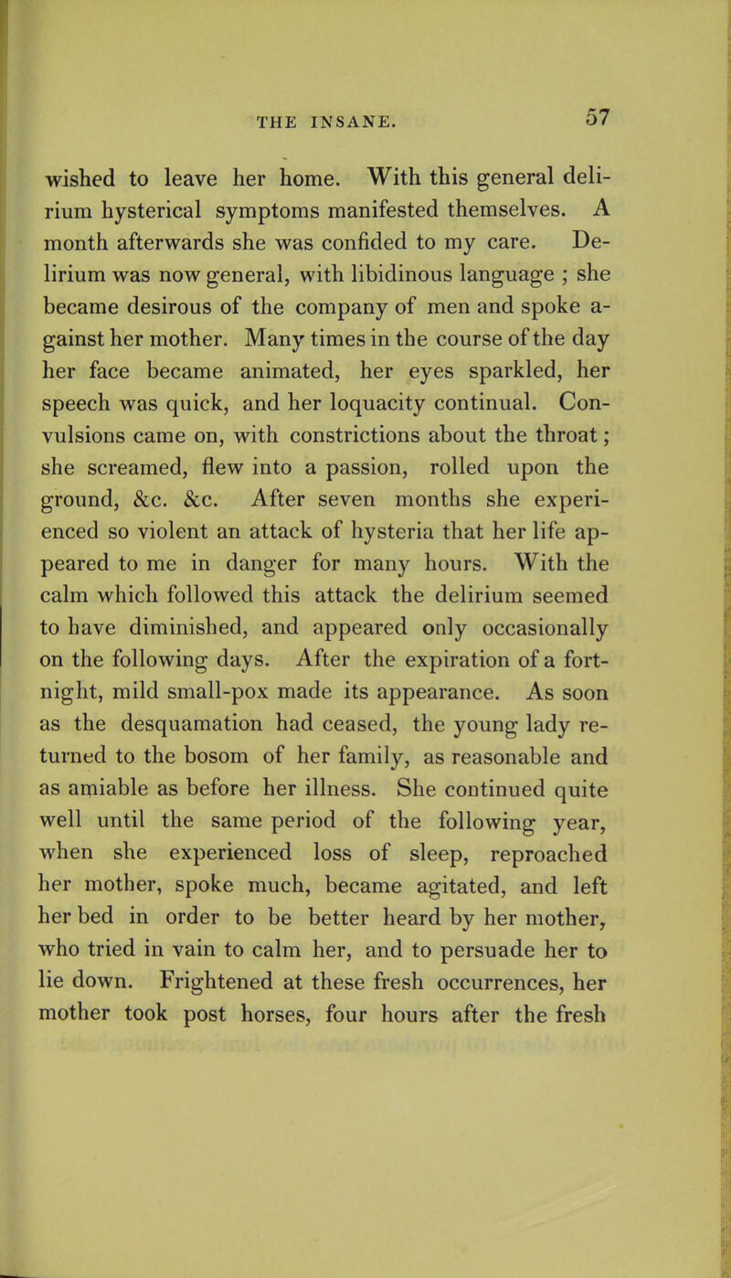 wished to leave her home. With this general deli- rium hysterical symptoms manifested themselves. A month afterwards she was confided to my care. De- lirium was now general, with libidinous language ; she became desirous of the company of men and spoke a- gainst her mother. Many times in the course of the day her face became animated, her eyes sparkled, her speech was quick, and her loquacity continual. Con- vulsions came on, with constrictions about the throat; she screamed, flew into a passion, rolled upon the ground, &c. &c. After seven months she experi- enced so violent an attack of hysteria that her life ap- peared to me in danger for many hours. With the calm which followed this attack the delirium seemed to have diminished, and appeared only occasionally on the following days. After the expiration of a fort- night, mild small-pox made its appearance. As soon as the desquamation had ceased, the young lady re- turned to the bosom of her family, as reasonable and as amiable as before her illness. She continued quite well until the same period of the following year, when she experienced loss of sleep, reproached her mother, spoke much, became agitated, and left her bed in order to be better heard by her mother, who tried in vain to calm her, and to persuade her to lie down. Frightened at these fresh occurrences, her mother took post horses, four hours after the fresh