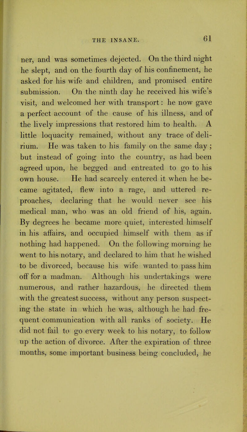 ner, and was sometimes dejected. On the third night he slept, and on the fourth day of his confinement, he asked for his wife and children, and promised entire submission. On the ninth day he received his wife's visit, and welcomed her with transport: he now gave a perfect account of the cause of his illness, and of the lively impressions that restored him to health. A little loquacity remained, without any trace of deli- rium. He was taken to his family on the same day ; but instead of going into the country, as had been agreed upon, he begged and entreated to go to his own house. He had scarcely entered it when he be- came agitated, flew into a rage, and uttered re- proaches, declaring that he would never see his medical man, who was an old friend of his, again. By degrees he became more quiet, interested himself in his affairs, and occupied himself with them as if nothing had happened. On the following morning he went to his notary, and declared to him that he wished to be divorced, because his wife wanted to pass him off for a madman. Although his undertakings were numerous, and rather hazardous, he directed them with the greatest success, without any person suspect- ing the state in which he was, although he had fre- quent communication with all ranks of society. He did not fail to go every week to his notary, to follow up the action of divorce. After the expiration of three months, some important business being concluded, he