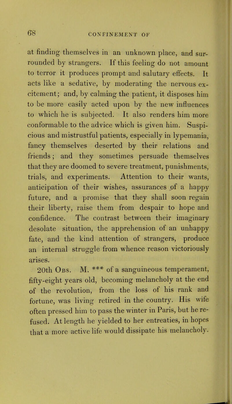 at finding themselves in an unknown place, and sur- rounded by strangers. If this feeling do not amount to terror it produces prompt and salutary effects. It acts like a sedative, by moderating the nervous ex- citement; and, by calming the patient, it disposes him to be more easily acted upon by the new influences to which he is subjected. It also renders him more conformable to the advice which is given him. Suspi- cious and mistrustful patients, especially in lypemania, fancy themselves deserted by their relations and friends; and they sometimes persuade themselves that they are doomed to severe treatment, punishments, trials, and experiments. Attention to their wants, anticipation of their wishes, assurances of a happy future, and a promise that they shall soon regain their liberty, raise them from despair to hope and confidence. The contrast between their imaginary desolate situation, the apprehension of an unhappy fate, and the kind attention of strangers, produce an internal struggle from whence reason victoriously arises. 20th Obs. M. *** of a sanguineous temperament, fifty-eight years old, becoming melancholy at the end of the revolution, from the loss of his rank and fortune, was living retired in the country. His wife often pressed him to pass the winter in Paris, but he re- fused. At length he yielded to her entreaties, in hopes that a more active life would dissipate his melancholy.