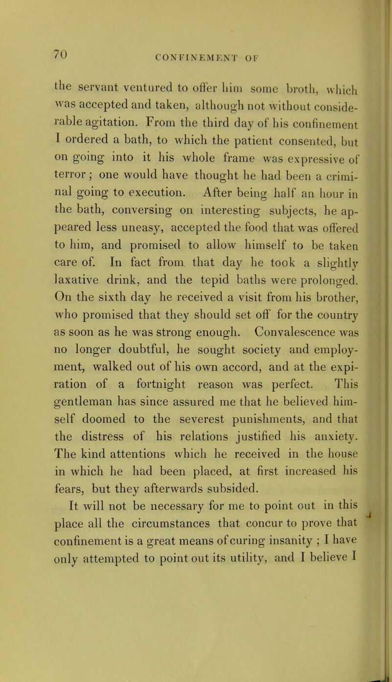 CONFINEMENT OF the servant ventured to offer him some brotli, whicli was accepted and taken, although not without conside- rable agitation. From the third day of his confinement I ordered a bath, to which the patient consented, but on going into it his whole frame was expressive of terror; one would have thought he had been a crimi- nal going to execution. After being half an hour in the bath, conversing on interesting subjects, he ap- peared less uneasy, accepted the food that was offered to him, and promised to allow himself to be taken care of. In fact from that day he took a slightly laxative drink, and the tepid baths were prolonged. On the sixth day he received a visit from his brother, who promised that they should set off for the country as soon as he was strong enough. Convalescence was no longer doubtful, he sought society and employ- ment, walked out of his own accord, and at the expi- ration of a fortnight reason was perfect. This gentleman has since assured me that he believed him- self doomed to the severest punishments, and that the distress of his relations justified his anxiety. The kind attentions which he received in the house in which he had been placed, at first increased his fears, but they afterwards subsided. It will not be necessary for me to point out in this place all the circumstances that concur to prove that confinement is a great means of curing insanity ; I have only attempted to point out its utility, and I believe I
