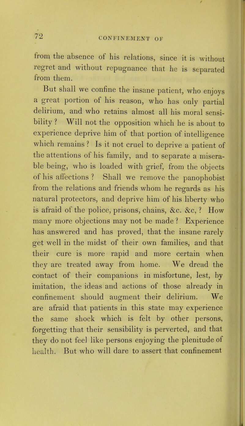 from the absence of his relations, since it is without regret and without repugnance that he is separated from them. But shall we confine the insane patient, who enjoys a great portion of his reason, who has only partial del irium, and who retains almost all his moral sensi- bility ? Will not the opposition which he is about to experience deprive him of that portion of intelligence which remains ? Is it not cruel to deprive a patient of the attentions of his family, and to separate a misera- ble being, who is loaded with grief, from the objects of his affections ? Shall we remove the panophobist from the relations and friends whom he regards as his natural protectors, and deprive him of his liberty who is afraid of the police, prisons, chains, &c. &c, ? How many more objections may not be made ? Experience has answered and has proved, that the insane rarely get well in the midst of their own families, and that their cure is more rapid and more certain when they are treated away from home. We dread the contact of their companions in misfortune, lest, by imitation, the ideas and actions of those already in confinement should augment their delirium. We are afraid that patients in this state may experience the same shock which is felt by other persons, forgetting that their sensibility is perverted, and that they do not feel like persons enjoying the plenitude of health. But who will dare to assert that confinement