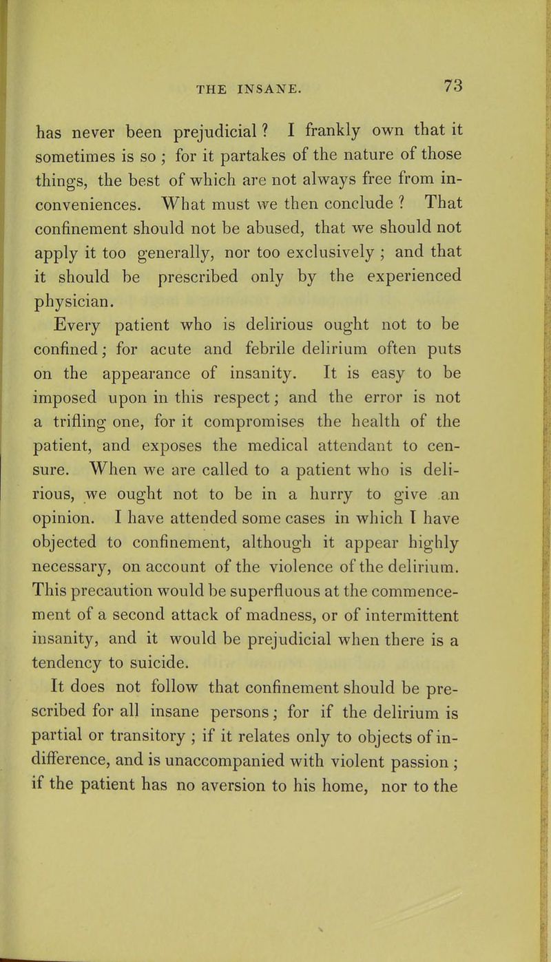 has never been prejudicial ? I frankly own that it sometimes is so ; for it partakes of the nature of those things, the best of which are not always free from in- conveniences. What must we then conclude ? That confinement should not be abused, that we should not apply it too generally, nor too exclusively ; and that it should be prescribed only by the experienced physician. Every patient who is delirious ought not to be confined; for acute and febrile delirium often puts on the appearance of insanity. It is easy to be imposed upon in this respect; and the error is not a trifling one, for it compromises the health of the patient, and exposes the medical attendant to cen- sure. When we are called to a patient who is deli- rious, we ought not to be in a hurry to give an opinion. I have attended some cases in which T have objected to confinement, although it appear highly necessary, on account of the violence of the delirium. This precaution would be superfluous at the commence- ment of a second attack of madness, or of intermittent insanity, and it would be prejudicial when there is a tendency to suicide. It does not follow that confinement should be pre- scribed for all insane persons; for if the delirium is partial or transitory ; if it relates only to objects of in- diflerence, and is unaccompanied with violent passion ; if the patient has no aversion to his home, nor to the