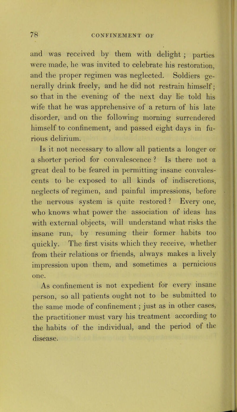 and was received by them with delight ; parties were made, he was invited to celebrate his restoration, and the proper regimen was neglected. Soldiers ge- nerally drink freely, and he did not restrain himself; so that in the evening of the next day Ke told his wife that he was apprehensive of a return of his late disorder, and on the following morning surrendered himself to confinement, and passed eight days in fu- rious delirium. Is it not necessary to allow all patients a longer or a shorter period for convalescence ? Is there not a great deal to be feared in permitting insane convales- cents to be exposed to all kinds of indiscretions, neglects of regimen, and painful impressions, before the nervous system is quite restored ? Every one, who knows what power the association of ideas has with external objects, will understand what risks the insane run, by resuming their former habits too quickly. The first visits which they receive, whether from their relations or friends, always makes a lively impression upon them, and sometimes a pernicious one. As confinement is not expedient for every insane person, so all patients ought not to be submitted to the same mode of confinement; just as in other cases, the practitioner must vary his treatment according to the habits of the individual, and the period of the disease.