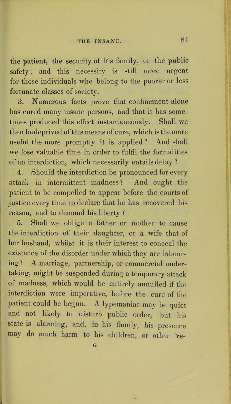 the patient, the security of his family, or the public safety; and this necessity is still more urgent for those individuals who belong to the poorer or less fortunate classes of society. 3. Numerous facts prove that confinement alone has cured many insane persons, and that it has some- times produced this effect instantaneously. Shall v^^e then be deprived of this means of cure, which is the more useful the more promptly it is applied ? And shall we lose valuable time in order to fulfil the formalities of an interdiction, which necessarily entails delay ? 4. Should the interdiction be pronounced for every attack in intermittent madness? And ought the patient to be compelled to appear before the courts of justice every time to declare that he has recovered his reason, and to demand his liberty ? 5. Shall we oblige a father or mother to cause the interdiction of their daughter, or a wife that of her husband, whilst it is their interest to conceal the existence of the disorder under which they are labour- ing ? A marriage, partnership, or commercial under- taking, might be suspended during a temporary attack of madness, which would be entirely annulled if the interdiction were imperative, before the cure of the patient could be begun. A lypemaniac may be quiet and not likely to disturb public order, but his state is alarming, and, in his family, his presence may do much harm to his children, or other Ye- G