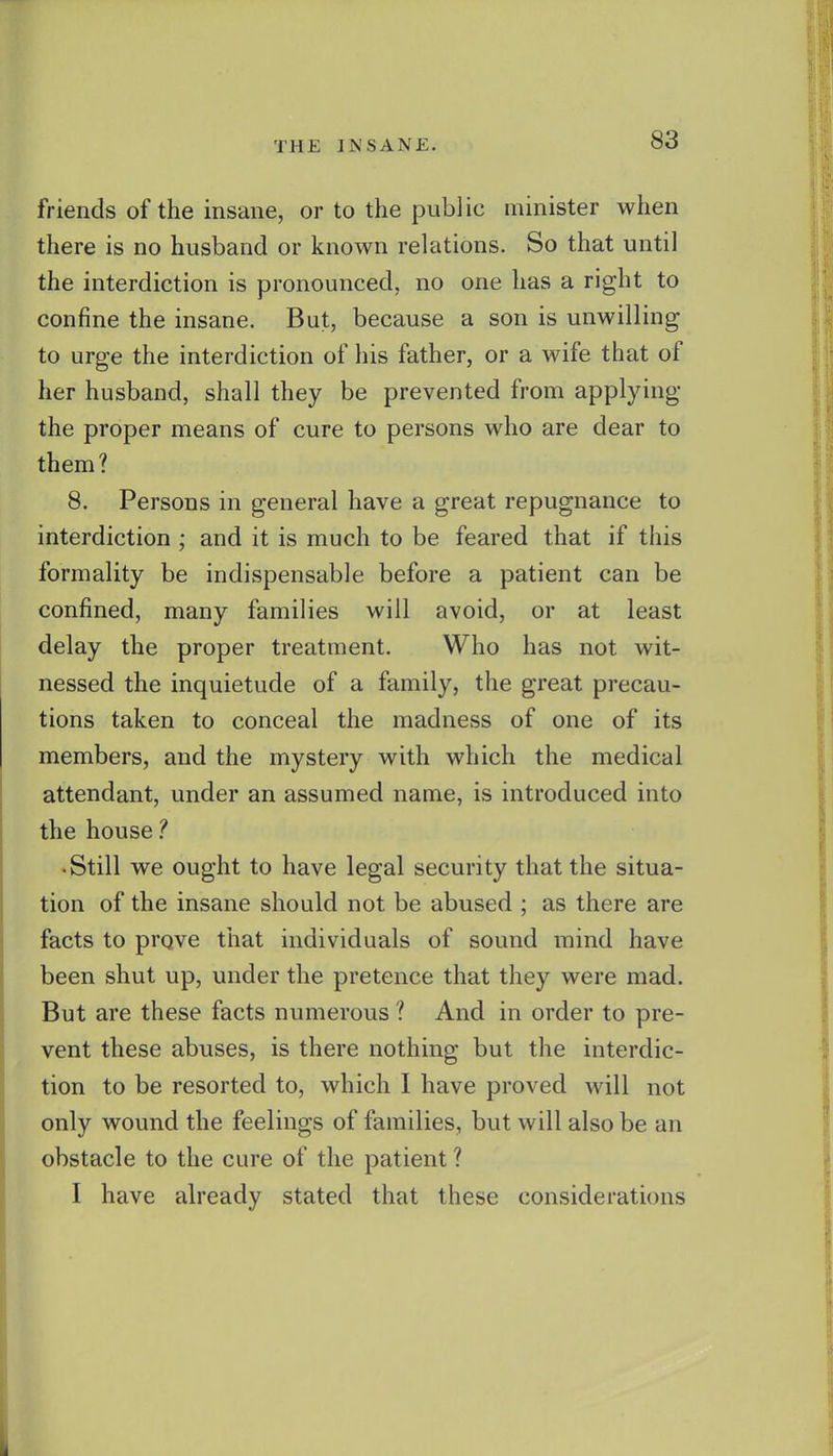 friends of the insane, or to the public minister when there is no husband or known relations. So that until the interdiction is pronounced, no one has a right to confine the insane. But, because a son is unwilling to urge the interdiction of his father, or a wife that of her husband, shall they be prevented from applying the proper means of cure to persons who are dear to them? 8. Persons in general have a great repugnance to interdiction ; and it is much to be feared that if this formality be indispensable before a patient can be confined, many families will avoid, or at least delay the proper treatment. Who has not wit- nessed the inquietude of a family, the great precau- tions taken to conceal the madness of one of its members, and the mystery with which the medical attendant, under an assumed name, is introduced into the house • Still we ought to have legal security that the situa- tion of the insane should not be abused ; as there are facts to prove that individuals of sound mind have been shut up, under the pretence that they were mad. But are these facts numerous ? And in order to pre- vent these abuses, is there nothing but the interdic- tion to be resorted to, which I have proved will not only wound the feelings of families, but will also be an obstacle to the cure of the patient ? I have already stated that these considerations
