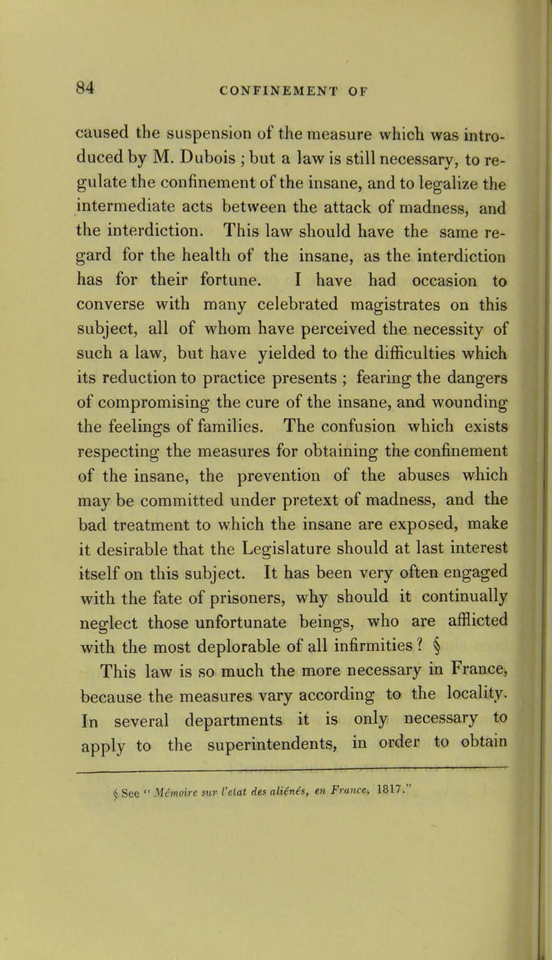 caused the suspension of the measure which was intro- duced by M. Dubois ; but a law is still necessary, to re- gulate the confinement of the insane, and to legalize the intermediate acts between the attack of madness, and the interdiction. This law should have the same re- gard for the health of the insane, as the interdiction has for their fortune. I have had occasion to converse with many celebrated magistrates on this subject, all of whom have perceived the necessity of such a law, but have yielded to the difficulties which its reduction to practice presents ; fearing the dangers of compromising the cure of the insane, and wounding the feelings of families. The confusion which exists respecting the measures for obtaining the confinement of the insane, the prevention of the abuses which may be committed under pretext of madness, and the bad treatment to which the insane are exposed, make it desirable that the Legislature should at last interest itself on this subject. It has been very often engaged with the fate of prisoners, why should it continually neglect those unfortunate beings, who are afflicted with the most deplorable of all infirmities ? § This law is so much the more necessary in France, because the measures vary according to the locality. In several departments it is only necessary to apply to the superintendents, in order to obtain i See  M^moire sur I'elat des aU6n^s, en France-, 1817.