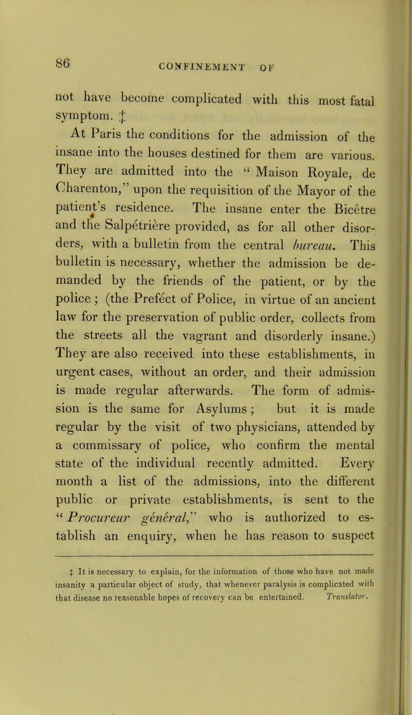 not have become complicated with this most fatal symptom. At Paris the conditions for the admission of the insane into the houses destined for them are various. They are admitted into the  Maison Royale, de Charenton, upon the requisition of the Mayor of the patienjt's residence. The insane enter the Bicetre and the Salpetriere provided, as for all other disor- ders, with a bulletin from the central bureau. This bulletin is necessary, whether the admission be de- manded by the friends of the patient, or by the police ; (the Prefect of Police, in virtue of an ancient law for the preservation of public order, collects from the streets all the vagrant and disorderly insane.) They are also received into these establishments, in urgent cases, without an order, and their admission is made regular afterwards. The form of admis- sion is the same for Asylums; but it is made regular by the visit of two physicians, attended by a commissary of police, who confirm the mental state of the individual recently admitted. Every month a list of the admissions, into the different public or private establishments, is sent to the u Procureur general,'' who is authorized to es- tablish an enquiry, when he has reason to suspect X It is necessary to explain, for the information of those who have not made insanity a particular object of study, that whenever paralysis is complicated with that disease no reasonable hopes of recovery can be entertained. Translator.