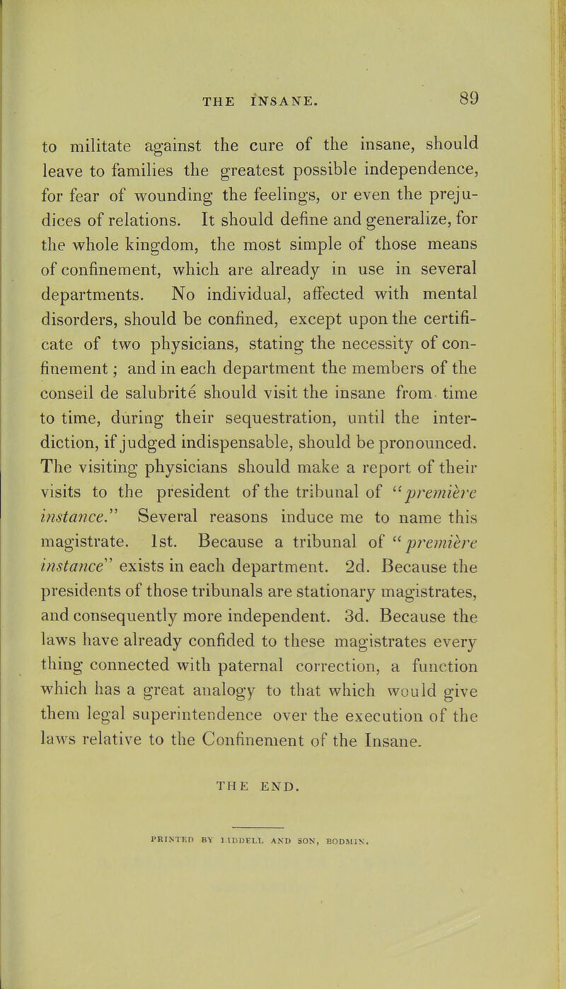 to militate against the cure of the insane, should leave to families the greatest possible independence, for fear of wounding the feelings, or even the preju- dices of relations. It should define and generalize, for the M'hole kingdom, the most simple of those means of confinement, which are already in use in several departments. No individual, affected with mental disorders, should be confined, except upon the certifi- cate of two physicians, stating the necessity of con- finement ; and in each department the members of the conseil de salubrite should visit the insane from time to time, during their sequestration, until the inter- diction, if judged indispensable, should be pronounced. The visiting physicians should make a report of their visits to the president of the tribunal of ''^premiere instance.'' Several reasons induce me to name this magistrate. 1st. Because a tribunal of premiere instance' exists in each department. 2d. Because the presidents of those tribunals are stationary magistrates, and consequently more independent. 3d. Because the laws have already confided to these magistrates every- thing connected with paternal correction, a function which has a great analogy to that which would give them legal superintendence over the execution of the laws relative to the Confinement of the Insane. THE END. PHINTKn BY 1 IDDILL AND SON, BODMIN.