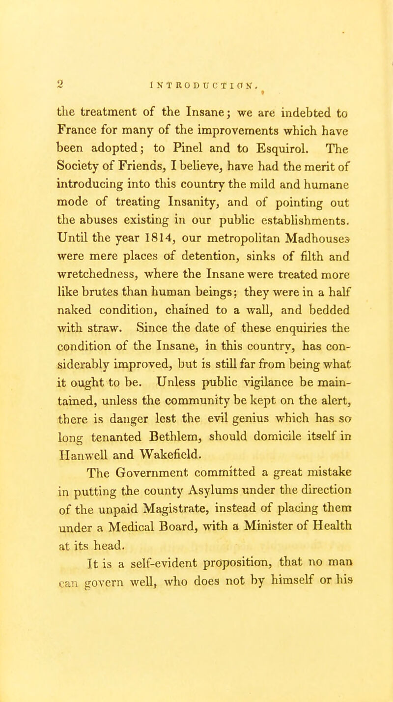 i the treatment of the Insane; we are indebted to France for many of the improvements which have been adopted; to Pinel and to Esquirol. The Society of Friends, I believe, have had the merit of introducing into this country the mild and humane mode of treating Insanity, and of pointing out the abuses existing in our public establishments. Until the year 1814, our metropolitan Madhouses were mere places of detention, sinks of filth and wretchedness, where the Insane were treated more like brutes than human beings; they were in a half naked condition, chained to a wall, and bedded with straw. Since the date of these enquiries the condition of the Insane, in this country, has con- siderably improved, but is still far from being what it ought to be. Unless public vigilance be main- tained, unless the community be kept on the alert, there is danger lest the evil genius which has so long tenanted Bethlem, should domicile itself in Hanwell and Wakefield. The Government committed a great mistake in putting the county Asylums under the direction of the unpaid Magistrate, instead of placing them under a Medical Board, with a Minister of Health at its head. It is a self-evident proposition, that no man can govern well, who does not by himself or his