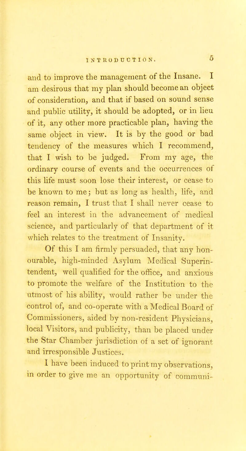 and to improve the management of the Insane. I am desirous that my plan should become an object of consideration, and that if based on sound sense and public utility, it should be adopted, or in lieu of it, any other more practicable plan, having the same object in view. It is by the good or bad tendency of the measures which I recommend, that I wish to be judged. From my age, the ordinary course of events and the occurrences of this life must soon lose their interest, or cease to be known to me; but as long as health, life, and reason remain, I trust that I shall never cease to feel an interest in the advancement of medical science, and particularly of that department of it which relates to the treatment of Insanity. Of this I am firmly persuaded, that any hon- ourable, high-minded Asylum Medical Superin- tendent, well qualified for the office, and anxious to promote the welfare of the Institution to the utmost of his ability, would rather be under the control of, and co-operate with a Medical Board of Commissioners, aided by non-resident Physicians, local Visitors, and publicity, than be placed under the Star Chamber jurisdiction of a set of ignorant and irresponsible Justices. I have been induced to print my observations, in order to give me an opportunity of communi-