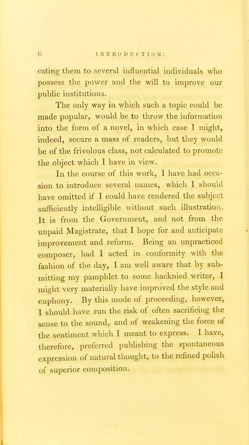 eating them to several influential individuals who possess the power and the will to improve our public institutions. The only way in which such a topic could be made popular, would be to throw the information into the form of a novel, in which case I might, indeed, secure a mass of readers, but they would be of the frivolous class, not calculated to promote the object which I have in view. In the course of this work, I have had occa- sion to introduce several names, which I should have omitted if I could have rendered the subject sufficiently intelligible without such illustration. It is from the Government, and not from the unpaid Magistrate, that I hope for and anticipate improvement and reform. Being an unpracticed composer, had I acted in conformity with the fashion of the day, I am well aware that by sub- mitting my pamphlet to some hacknied writer, I might very materially have improved the style and euphony. By this mode of proceeding, however, I should have run the risk of often sacrificing the sense to the sound, and of weakening the force of the sentiment which I meant to express. I have, therefore, preferred publishing the spontaneous expression of natural thought, to the refined polish of superior composition.