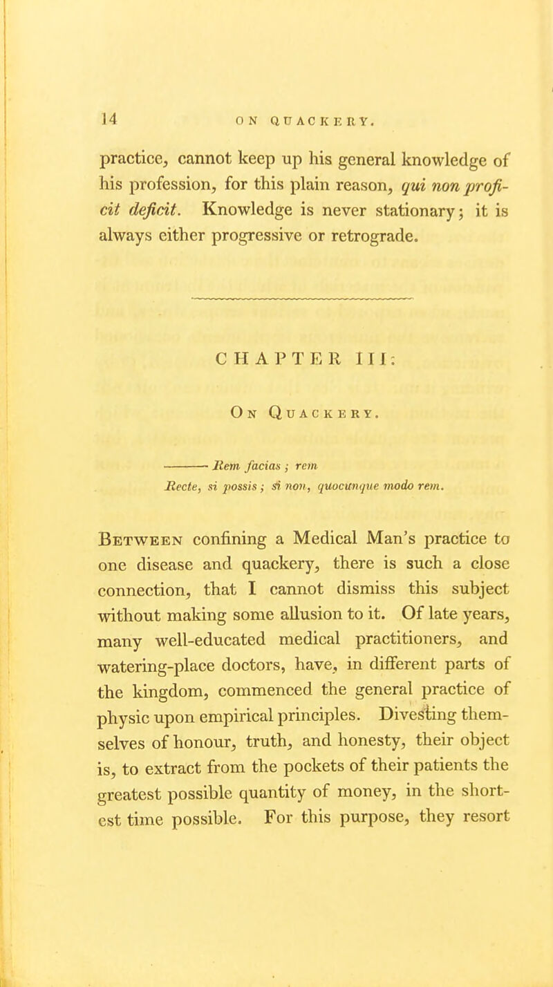 [4 practice, cannot keep up his general knowledge of his profession, for this plain reason, qui non profi- cit deficit. Knowledge is never stationary; it is always either progressive or retrograde. C HAPTER III: On Quackery. Mem facias ; rem Rccte, si possis; si non, quocunque modo rem. Between confining a Medical Man's practice to one disease and quackery, there is such a close connection, that I cannot dismiss this subject without making some allusion to it. Of late years, many well-educated medical practitioners, and watering-place doctors, have, in different parts of the kingdom, commenced the general practice of physic upon empirical principles. Divesting them- selves of honour, truth, and honesty, their object is, to extract from the pockets of their patients the greatest possible quantity of money, in the short- est time possible. For this purpose, they resort