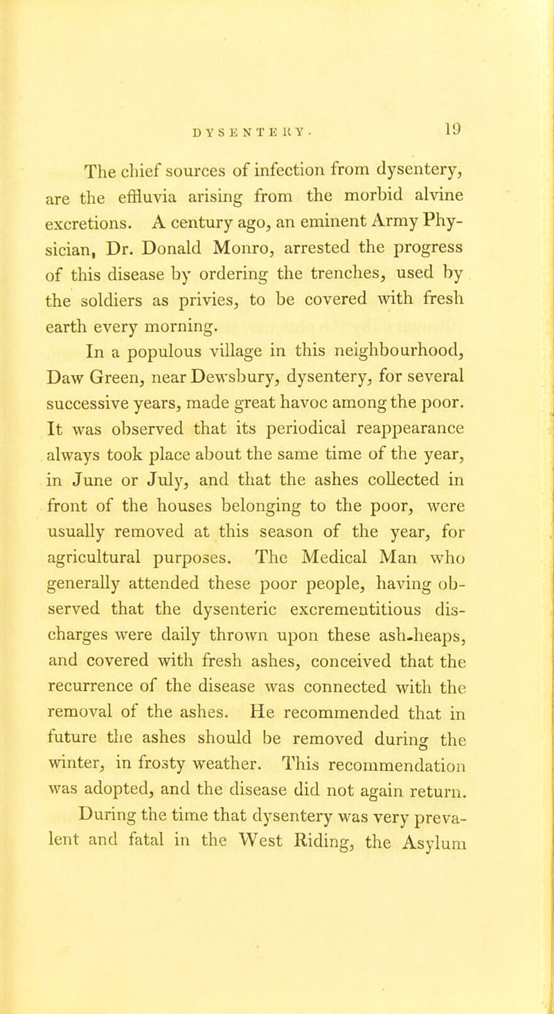 The chief sources of infection from dysentery, are the effluvia arising from the morbid alvine excretions. A century ago, an eminent Army Phy- sician, Dr. Donald Monro, arrested the progress of this disease by ordering the trenches, used by the soldiers as privies, to be covered with fresh earth every morning. In a populous village in this neighbourhood, Daw Green, near Dewsbury, dysentery, for several successive years, made great havoc among the poor. It was observed that its periodical reappearance always took place about the same time of the year, in June or July, and that the ashes collected in front of the houses belonging to the poor, were usually removed at this season of the year, for agricultural purposes. The Medical Man who generally attended these poor people, having ob- served that the dysenteric excrementitious dis- charges were daily thrown upon these ash-heaps, and covered with fresh ashes, conceived that the recurrence of the disease was connected with the removal of the ashes. He recommended that in future the ashes should be removed during the winter, in frosty weather. This recommendation was adopted, and the disease did not again return. During the time that dysentery was very preva- lent and fatal in the West Riding, the Asylum