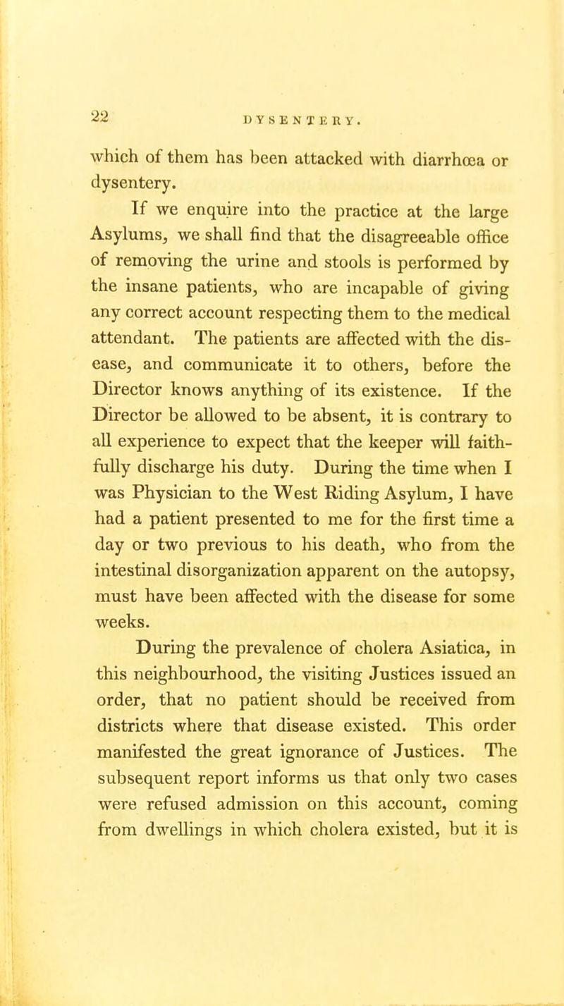 DYSENIliltV. which of them has been attacked with diarrhoea or dysentery. If we enquire into the practice at the large Asylums, we shall find that the disagreeable office of removing the urine and stools is performed by the insane patients, who are incapable of giving any correct account respecting them to the medical attendant. The patients are affected with the dis- ease, and communicate it to others, before the Director knows anything of its existence. If the Director be allowed to be absent, it is contrary to all experience to expect that the keeper will faith- fully discharge his duty. During the time when I was Physician to the West Riding Asylum, I have had a patient presented to me for the first time a day or two previous to his death, who from the intestinal disorganization apparent on the autopsy, must have been affected with the disease for some weeks. During the prevalence of cholera Asiatica, in this neighbourhood, the visiting Justices issued an order, that no patient should be received from districts where that disease existed. This order manifested the great ignorance of Justices. The subsequent report informs us that only two cases were refused admission on this account, coming from dwellings in which cholera existed, but it is